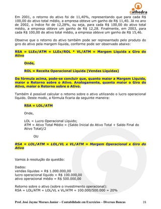 Em 2001, o retorno do ativo foi de 11,40%, representando que para cada R$
100,00 do ativo total médio, a empresa obteve um ganho de R$ 11,40. Já no ano
de 2002, o índice foi de 12,28%, ou seja, para cada R$ 100,00 do ativo total
médio, a empresa obteve um ganho de R$ 12,28. Finalmente, em 2003, para
cada R$ 100,00 do ativo total médio, a empresa obteve um ganho de R$ 15,46.

Observe que o retorno do ativo também pode ser representado pelo produto do
giro do ativo pela margem líquida, conforme pode ser observado abaixo:

RSA = LLEx/ATM = LLEx/ROL * VL/ATM = Margem Líquida x Giro do
Ativo

      Onde,

      ROL = Receita Operacional Líquida (Vendas Líquidas)

Da fórmula acima, pode-se concluir que, quanto maior a Margem Líquida,
maior o Retorno sobre o Ativo. Analogamente, quanto maior o Giro do
Ativo, maior o Retorno sobre o Ativo.

Também é possível calcular o retorno sobre o ativo utilizando o lucro operacional
líquido. Deste modo, a fórmula ficaria da seguinte maneira:

      RSA = LOL/ATM

      Onde,

      LOL = Lucro Operacional Líquido;
      ATM = Ativo Total Médio = (Saldo Inicial do Ativo Total + Saldo Final do
      Ativo Total)/2

             OU

RSA = LOL/ATM = LOL/VL x VL/ATM = Margem Operacional x Giro do
Ativo


Vamos à resolução da questão:

Dados:
vendas líquidas = R$ 1.000.000,00
lucro operacional líquido = R$ 100.000,00
ativo operacional médio = R$ 500.000,00

Retorno sobre o ativo (sobre o investimento operacional):
RSA = LOL/ATM = LOL/VL x VL/ATM = 100.000/500.000 = 20%


Prof. José Jayme Moraes Junior – Contabilidade em Exercícios – Diversas Bancas   18
 