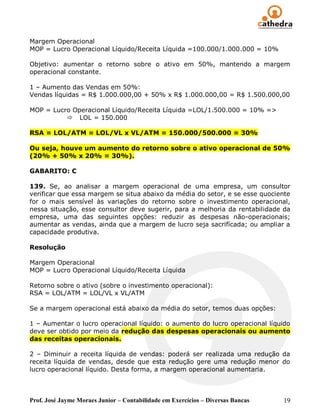Margem Operacional
MOP = Lucro Operacional Líquido/Receita Líquida =100.000/1.000.000 = 10%

Objetivo: aumentar o retorno sobre o ativo em 50%, mantendo a margem
operacional constante.

1 – Aumento das Vendas em 50%:
Vendas líquidas = R$ 1.000.000,00 + 50% x R$ 1.000.000,00 = R$ 1.500.000,00

MOP = Lucro Operacional Líquido/Receita Líquida =LOL/1.500.000 = 10% =>
           LOL = 150.000

RSA = LOL/ATM = LOL/VL x VL/ATM = 150.000/500.000 = 30%

Ou seja, houve um aumento do retorno sobre o ativo operacional de 50%
(20% + 50% x 20% = 30%).

GABARITO: C

139. Se, ao analisar a margem operacional de uma empresa, um consultor
verificar que essa margem se situa abaixo da média do setor, e se esse quociente
for o mais sensível às variações do retorno sobre o investimento operacional,
nessa situação, esse consultor deve sugerir, para a melhoria da rentabilidade da
empresa, uma das seguintes opções: reduzir as despesas não-operacionais;
aumentar as vendas, ainda que a margem de lucro seja sacrifícada; ou ampliar a
capacidade produtiva.

Resolução

Margem Operacional
MOP = Lucro Operacional Líquido/Receita Líquida

Retorno sobre o ativo (sobre o investimento operacional):
RSA = LOL/ATM = LOL/VL x VL/ATM

Se a margem operacional está abaixo da média do setor, temos duas opções:

1 – Aumentar o lucro operacional líquido: o aumento do lucro operacional líquido
deve ser obtido por meio da redução das despesas operacionais ou aumento
das receitas operacionais.

2 – Diminuir a receita líquida de vendas: poderá ser realizada uma redução da
receita líquida de vendas, desde que esta redução gere uma redução menor do
lucro operacional líquido. Desta forma, a margem operacional aumentaria.



Prof. José Jayme Moraes Junior – Contabilidade em Exercícios – Diversas Bancas   19
 