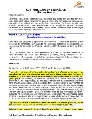 CONTABILIDADE EM EXERCÍCIOS
                           Diversas Bancas
Prezados Alunos,

Ao final de cada aula, disponibilizo as questões que serão comentadas durante a
aula. Caso você julgue conveniente, poderá testar seu conhecimento previamente
antes de ver os gabaritos e as resoluções comentadas. Você pode simular uma
situação real de prova: para calcular o tempo de duração das provas, considere
um tempo de 3 minutos por questão. Desta forma, utilizando esta metodologia,
seu aprendizado será muito mais eficaz.

Prova 9. TCU – 2008 - CESPE
                Questões Comentadas e Resolvidas

Com base nos conceitos e aplicações concernentes à análise de demonstrações
contábeis de empresas, com suporte na legislação específica e considerando as
prescrições da Comissão de Valores Mobiliários (CVM), julgue os itens de 130 a
142.

130. De acordo com o que prescreve a CVM, a liquidez refere-se às
disponibilidades de caixa em diferentes períodos, independentemente dos
compromissos financeiros, e a solvência remete à disponibilidade para fazer face
a quaisquer obrigações remanescentes ou supervenientes.

Resolução

De acordo com a Deliberação CVM no 539, de 14 de março de 2008:

A posição patrimonial e financeira da entidade é afetada pelos recursos
econômicos que ela controla, sua estrutura financeira, sua liquidez e
solvência, e sua capacidade de adaptação às mudanças no ambiente em
que opera. As informações sobre os recursos econômicos controlados pela
entidade e a sua capacidade, no passado, de modificar esses recursos são úteis
para prever a capacidade que a entidade tem de gerar caixa e equivalentes de
caixa no futuro. Informações sobre a estrutura financeira são úteis para prever
as futuras necessidades de financiamento e como os lucros futuros e os fluxos
de caixa serão distribuídos entre aqueles que têm participação na entidade; são
também úteis para ajudar a avaliar a probabilidade de que a entidade seja bem-
sucedida no levantamento de financiamentos adicionais. As informações sobre
liquidez e solvência são úteis para prever a capacidade que a entidade tem de
cumprir com seus compromissos financeiros nos respectivos vencimentos.

Liquidez se refere à disponibilidade de caixa no futuro próximo, após
considerar os compromissos financeiros do respectivo período.

Solvência se refere à disponibilidade de caixa no longo prazo para


Prof. José Jayme Moraes Junior – Contabilidade em Exercícios – Diversas Bancas   2
 