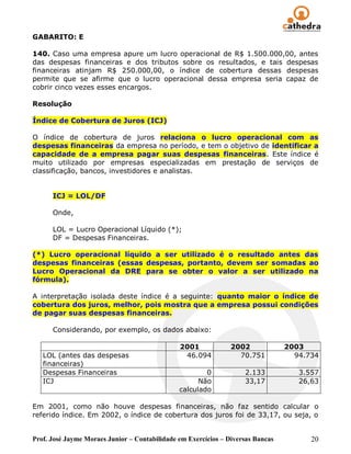 GABARITO: E

140. Caso uma empresa apure um lucro operacional de R$ 1.500.000,00, antes
das despesas financeiras e dos tributos sobre os resultados, e tais despesas
financeiras atinjam R$ 250.000,00, o índice de cobertura dessas despesas
permite que se afirme que o lucro operacional dessa empresa seria capaz de
cobrir cinco vezes esses encargos.

Resolução

Índice de Cobertura de Juros (ICJ)

O índice de cobertura de juros relaciona o lucro operacional com as
despesas financeiras da empresa no período, e tem o objetivo de identificar a
capacidade de a empresa pagar suas despesas financeiras. Este índice é
muito utilizado por empresas especializadas em prestação de serviços de
classificação, bancos, investidores e analistas.


      ICJ = LOL/DF

      Onde,

      LOL = Lucro Operacional Líquido (*);
      DF = Despesas Financeiras.

(*) Lucro operacional líquido a ser utilizado é o resultado antes das
despesas financeiras (essas despesas, portanto, devem ser somadas ao
Lucro Operacional da DRE para se obter o valor a ser utilizado na
fórmula).

A interpretação isolada deste índice é a seguinte: quanto maior o índice de
cobertura dos juros, melhor, pois mostra que a empresa possui condições
de pagar suas despesas financeiras.

      Considerando, por exemplo, os dados abaixo:

                                               2001             2002             2003
   LOL (antes das despesas                      46.094            70.751           94.734
   financeiras)
   Despesas Financeiras                                0            2.133           3.557
   ICJ                                               Não            33,17           26,63
                                               calculado

Em 2001, como não houve despesas financeiras, não faz sentido calcular o
referido índice. Em 2002, o índice de cobertura dos juros foi de 33,17, ou seja, o


Prof. José Jayme Moraes Junior – Contabilidade em Exercícios – Diversas Bancas         20
 
