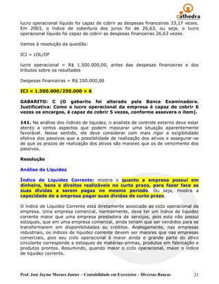 lucro operacional líquido foi capaz de cobrir as despesas financeiras 33,17 vezes.
Em 2003, o índice de cobertura dos juros foi de 26,63, ou seja, o lucro
operacional líquido foi capaz de cobrir as despesas financeiras 26,63 vezes.

Vamos à resolução da questão:

ICJ = LOL/DF

lucro operacional = R$ 1.500.000,00, antes das despesas financeiras e dos
tributos sobre os resultados

Despesas financeiras = R$ 250.000,00

ICJ = 1.500.000/250.000 = 6

GABARITO: C (O gabarito foi alterado pela Banca Examinadora.
Justificativa: Como o lucro operacional da empresa é capaz de cobrir 6
vezes os encargos, é capaz de cobrir 5 vezes, conforme assevera o item).

141. Na análise dos índices de liquidez, o analista de controle externo deve estar
atento a certos aspectos que podem mascarar uma situação aparentemente
favorável. Nesse sentido, ele deve considerar com mais rigor a exigibilidade
efetiva dos passivos que a possibilidade de realização dos ativos e assegurar-se
de que os prazos de realização dos ativos são maiores que os de vencimento dos
passivos.

Resolução

Análise de Liquidez

Índice de Liquidez Corrente: mostra o quanto a empresa possui em
dinheiro, bens e direitos realizáveis no curto prazo, para fazer face as
suas dívidas a serem pagas no mesmo período. Ou seja, mostra a
capacidade de a empresa pagar suas dívidas de curto prazo.

O índice de Liquidez Corrente está diretamente associado ao ciclo operacional da
empresa. Uma empresa comercial, normalmente, deve ter um índice de liquidez
corrente maior que uma empresa prestadora de serviços, pois esta não possui
estoques, que em uma empresa comercial, ainda teriam que ser vendidos para se
transformarem em disponibilidades ou créditos. Analogamente, nas empresas
industriais, os índices de liquidez corrente devem ser maiores que nas empresas
comerciais, pois seu ciclo operacional é maior ainda e grande parte do ativo
circulante corresponde a estoques de matérias-primas, produtos em fabricação e
produtos prontos. Resumindo, quando maior o ciclo operacional, maior o índice
de liquidez corrente.



Prof. José Jayme Moraes Junior – Contabilidade em Exercícios – Diversas Bancas   21
 