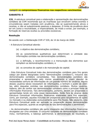 cumprir os compromissos financeiros nos respectivos vencimentos.

GABARITO: E

131. A estrutura conceitual para a elaboração e apresentação das demonstrações
contábeis da CVM recomenda que as incertezas que envolvem certos eventos e
circunstâncias sejam tratadas com prudência, não se superestimando ativos e
receitas, e não se subestimando passivos e despesas. O limite da prudência deve
ter em conta a neutralidade, a imparcialidade, de modo a evitar, por exemplo, a
formação de reservas ocultas ou provisões excessivas.

Resolução

De acordo com a Deliberação CVM no 539, de 14 de março de 2008:

- A Estrutura Conceitual aborda:

        (a) o objetivo das demonstrações contábeis;

        (b) as características qualitativas que determinam a utilidade das
        informações contidas nas demonstrações contábeis;

        (c) a definição, o reconhecimento e a mensuração dos elementos que
        compõem as demonstrações contábeis; e

        (d) os conceitos de capital e de manutenção do capital.

- Esta Estrutura Conceitual trata das demonstrações contábeis para fins gerais
(daqui por diante designadas como ―demonstrações contábeis‖), inclusive das
demonstrações contábeis consolidadas. Tais demonstrações contábeis são
preparadas e apresentadas pelo menos anualmente e visam atender às
necessidades comuns de informações de um grande número de usuários. Alguns
desses usuários talvez necessitem de informações, e tenham o poder de obtê-
las, além daquelas contidas nas demonstrações contábeis. Muitos usuários,
todavia, têm de confiar nas demonstrações contábeis como a principal fonte de
informações financeiras. Tais demonstrações, portanto, devem ser preparadas e
apresentadas tendo em vista essas necessidades. Estão fora do alcance desta
Estrutura Conceitual informações financeiras elaboradas para fins especiais,
como, por exemplo, aquelas incluídas em prospectos para lançamentos de ações
no mercado e ou elaboradas exclusivamente para fins fiscais. Não obstante, esta
Estrutura Conceitual pode ser aplicada na preparação dessas demonstrações
para fins especiais, quando as exigências de tais demonstrações o permitirem.

- As demonstrações contábeis são parte integrante das informações financeiras
divulgadas por uma entidade. O conjunto completo de demonstrações contábeis
inclui, normalmente, o balanço patrimonial, a demonstração do resultado, a


Prof. José Jayme Moraes Junior – Contabilidade em Exercícios – Diversas Bancas   3
 