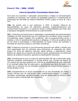 Prova 9. TCU – 2008 - CESPE

                 Lista de Questões Comentadas Nesta Aula

Com base nos conceitos e aplicações concernentes à análise de demonstrações
contábeis de empresas, com suporte na legislação específica e considerando as
prescrições da Comissão de Valores Mobiliários (CVM), julgue os itens de 130 a
142.

130. De acordo com o que prescreve a CVM, a liquidez refere-se às
disponibilidades de caixa em diferentes períodos, independentemente dos
compromissos financeiros, e a solvência remete à disponibilidade para fazer face
a quaisquer obrigações remanescentes ou supervenientes.

131. A estrutura conceitual para a elaboração e apresentação das demonstrações
contábeis da CVM recomenda que as incertezas que envolvem certos eventos e
circunstâncias sejam tratadas com prudência, não se superestimando ativos e
receitas, e não se subestimando passivos e despesas. O limite da prudência deve
ter em conta a neutralidade, a imparcialidade, de modo a evitar, por exemplo, a
formação de reservas ocultas ou provisões excessivas.

132. O balanced scorecard é uma ferramenta gerencial que reflete o desafio que
uma organização tem de enfrentar para harmonizar os interesses de vários
grupos em torno de objetivos diversos. Neste sentido, o desempenho social
poderia ser objeto de um parecer de auditoria social, paralelamente ao tradicional
parecer de auditoria financeira, aplicável ao desempenho financeiro.

133. Considerando-se que os custos de oportunidade não são evidenciados pelos
sistemas contábeis convencionais, é correto afirmar que o tempo de espera de
um usuário dos serviços públicos em uma fila de atendimento de uma repartição
é um exemplo desse tipo de custo para o contribuinte que deixa de auferir uma
renda que o exercício de sua atividade profissional lhe proporcionaria durante o
tempo perdido na fila.

134. Considerando-se as atuais disposições da Lei das Sociedades por Ações, é
correto afirmar que as subvenções para investimentos passam a integrar o
resultado, constituindo, obrigatoriamente, base de cálculo para os tributos sobre
os lucros e para a distribuição dos dividendos.




Prof. José Jayme Moraes Junior – Contabilidade em Exercícios – Diversas Bancas   30
 