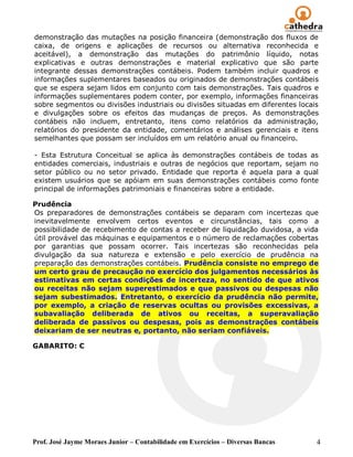demonstração das mutações na posição financeira (demonstração dos fluxos de
caixa, de origens e aplicações de recursos ou alternativa reconhecida e
aceitável), a demonstração das mutações do patrimônio líquido, notas
explicativas e outras demonstrações e material explicativo que são parte
integrante dessas demonstrações contábeis. Podem também incluir quadros e
informações suplementares baseados ou originados de demonstrações contábeis
que se espera sejam lidos em conjunto com tais demonstrações. Tais quadros e
informações suplementares podem conter, por exemplo, informações financeiras
sobre segmentos ou divisões industriais ou divisões situadas em diferentes locais
e divulgações sobre os efeitos das mudanças de preços. As demonstrações
contábeis não incluem, entretanto, itens como relatórios da administração,
relatórios do presidente da entidade, comentários e análises gerenciais e itens
semelhantes que possam ser incluídos em um relatório anual ou financeiro.

- Esta Estrutura Conceitual se aplica às demonstrações contábeis de todas as
entidades comerciais, industriais e outras de negócios que reportam, sejam no
setor público ou no setor privado. Entidade que reporta é aquela para a qual
existem usuários que se apóiam em suas demonstrações contábeis como fonte
principal de informações patrimoniais e financeiras sobre a entidade.

Prudência
Os preparadores de demonstrações contábeis se deparam com incertezas que
inevitavelmente envolvem certos eventos e circunstâncias, tais como a
possibilidade de recebimento de contas a receber de liquidação duvidosa, a vida
útil provável das máquinas e equipamentos e o número de reclamações cobertas
por garantias que possam ocorrer. Tais incertezas são reconhecidas pela
divulgação da sua natureza e extensão e pelo exercício de prudência na
preparação das demonstrações contábeis. Prudência consiste no emprego de
um certo grau de precaução no exercício dos julgamentos necessários às
estimativas em certas condições de incerteza, no sentido de que ativos
ou receitas não sejam superestimados e que passivos ou despesas não
sejam subestimados. Entretanto, o exercício da prudência não permite,
por exemplo, a criação de reservas ocultas ou provisões excessivas, a
subavaliação deliberada de ativos ou receitas, a superavaliação
deliberada de passivos ou despesas, pois as demonstrações contábeis
deixariam de ser neutras e, portanto, não seriam confiáveis.

GABARITO: C




Prof. José Jayme Moraes Junior – Contabilidade em Exercícios – Diversas Bancas   4
 