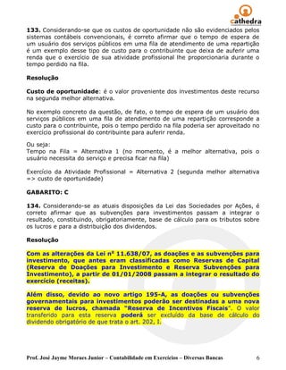 133. Considerando-se que os custos de oportunidade não são evidenciados pelos
sistemas contábeis convencionais, é correto afirmar que o tempo de espera de
um usuário dos serviços públicos em uma fila de atendimento de uma repartição
é um exemplo desse tipo de custo para o contribuinte que deixa de auferir uma
renda que o exercício de sua atividade profissional lhe proporcionaria durante o
tempo perdido na fila.

Resolução

Custo de oportunidade: é o valor proveniente dos investimentos deste recurso
na segunda melhor alternativa.

No exemplo concreto da questão, de fato, o tempo de espera de um usuário dos
serviços públicos em uma fila de atendimento de uma repartição corresponde a
custo para o contribuinte, pois o tempo perdido na fila poderia ser aproveitado no
exercício profissional do contribuinte para auferir renda.

Ou seja:
Tempo na Fila = Alternativa 1 (no momento, é a melhor alternativa, pois o
usuário necessita do serviço e precisa ficar na fila)

Exercício da Atividade Profissional = Alternativa 2 (segunda melhor alternativa
=> custo de oportunidade)

GABARITO: C

134. Considerando-se as atuais disposições da Lei das Sociedades por Ações, é
correto afirmar que as subvenções para investimentos passam a integrar o
resultado, constituindo, obrigatoriamente, base de cálculo para os tributos sobre
os lucros e para a distribuição dos dividendos.

Resolução

Com as alterações da Lei no 11.638/07, as doações e as subvenções para
investimento, que antes eram classificadas como Reservas de Capital
(Reserva de Doações para Investimento e Reserva Subvenções para
Investimento), a partir de 01/01/2008 passam a integrar o resultado do
exercício (receitas).

Além disso, devido ao novo artigo 195-A, as doações ou subvenções
governamentais para investimentos poderão ser destinadas a uma nova
reserva de lucros, chamada “Reserva de Incentivos Fiscais‖. O valor
transferido para esta reserva poderá ser excluído da base de cálculo do
dividendo obrigatório de que trata o art. 202, I.




Prof. José Jayme Moraes Junior – Contabilidade em Exercícios – Diversas Bancas   6
 