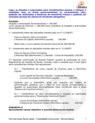 Logo, as doações e subvenções para investimentos passam a integrar o
resultado, mas, se forem governamentais (e, normalmente, são),
poderão ser destinadas à Reservas de Incentivos Fiscais e poderão ser
excluídas da base de cálculo do dividendo obrigatório.

Exemplo:
Doações e Subvenções Governamentais = 100.000
Lucro Líquido do Exercício = 200.000 (sem considerar as Doações e Subvenções
Governamentais).

I – Lançamento antes das alterações trazidas pela Lei no 11.638/07:

      Caixa ou Bancos (Ativo Circulante)
      a Reserva de Capital (Patrimônio Líquido)            100.000

      Neste caso, o Lucro Líquido do Exercício seria de R$ 200.000,00.

II – Lançamento após as alterações trazidas pela Lei n o 11.638/07:

      Caixa ou Bancos (Ativo Circulante)
      a Receitas Não Operacionais (*) (Receita – Conta de Resultado) 100.000

(*) Aguardar confirmação da Receita Federal, quando da publicação do novo
Regulamento do Imposto de Renda. Contudo, volto a ressaltar que o mais lógico
seria considerá-las receitas não operacionais.

      II.1 – Transferência do Lucro Líquido do Exercício para o Patrimônio
      Líquido:

             Lucro Líquido do Exercício (Receita – Conta de Resultado)
             a Lucros Acumulados (Patrimônio Líquido)            300.000

      Supondo que a assembléia geral, por proposta dos órgãos de
      administração, deliberou que o valor do lucro líquido correspondente a
      doações ou subvenções governamentais fosse transferido para a conta
      ―Reserva de Incentivos Fiscais‖.

      II.1 – Transferência do valor correspondente a doações ou subvenções
      governamentais para a ―Reserva de Incentivos Fiscais‖:

             Lucros Acumulados (Patrimônio Líquido)
             a Reserva de Incentivos Fiscais (Patrimônio Líquido)                100.000

GABARITO: E
Aproveitando vamos relembrar o assunto Reservas de Capital:



Prof. José Jayme Moraes Junior – Contabilidade em Exercícios – Diversas Bancas             7
 