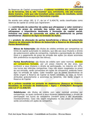 As Reservas de Capital correspondem a valores recebidos dos proprietários
ou de terceiros, isto é, são “receitas” que, entretanto, não são tratadas
desta maneira, visto que não transitam pelas contas de resultado, sendo
contabilizadas diretamente no Patrimônio Líquido.

De acordo com artigo 182, § 1°, da Lei n o 6.404/76, serão classificadas como
reservas de capital as contas que registrarem:

i) a contribuição do subscritor de ações que ultrapassar o valor nominal e
a parte do preço de emissão das ações sem valor nominal que
ultrapassar a importância destinada à formação do capital social,
inclusive nos casos de conversão em ações de debêntures ou partes
beneficiárias (Reserva de Ágio na Emissão de Ações).

ii) o produto da alienação de partes beneficiárias e bônus de subscrição
(Reserva de Alienação de Bônus de Subscrição e Reserva de Alienação de
Partes Beneficiárias).

      Bônus de Subscrição: são títulos de crédito emitidos por companhias no
      limite do capital autorizado no estatuto, que dão aos seus titulares o direito
      de subscreverem ações da companhia, mediante a apresentação do referido
      título e o pagamento do preço de emissão das ações (os atuais acionistas
      têm preferência na aquisição dos bônus).

      Partes Beneficiárias: são títulos de crédito sem valor nominal, emitidos
      por companhias fechadas, por um prazo máximo de dez anos, que
      conferem a seus titulares o direito de participação, no máximo em 10%,
      nos lucros das referidas companhias. Caso não sejam resgatados no prazo
      de sua emissão, serão convertidos em ações da companhia, podendo haver
      ágio na emissão de ações. Cabe ressaltar que as partes beneficiárias só
      darão origem à Reserva de Capital se forem vendidas, ou seja, se forem
      atribuídas gratuitamente a acionistas ou terceiros, não darão origem à
      Reserva de Capital.

iii) o prêmio recebido na emissão de debêntures (Reserva de Prêmios
Recebidos na Emissão de Debêntures – Ágio) – ATENÇÃO!!! Revogado
pela Lei no 11.638/07.

      Debêntures: são títulos de crédito com valor nominal emitidos por
      companhias, os quais conferem a seus titulares (debenturistas) o direito de
      participação nos lucros da companhia (rendem juros e são atualizados
      monetariamente). Caso não sejam resgatados no seu prazo de emissão,
      serão convertidos em ações da companhia.




Prof. José Jayme Moraes Junior – Contabilidade em Exercícios – Diversas Bancas    8
 