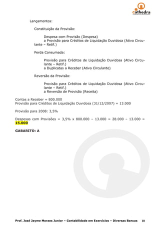 Lançamentos:

            Constituição da Provisão:

                  Despesa com Provisão (Despesa)
                  a Provisão para Créditos de Liquidação Duvidosa (Ativo Circu-
            lante – Retif.)

            Perda Consumada:

                  Provisão para Créditos de Liquidação Duvidosa (Ativo Circu-
                  lante – Retif.)
                  a Duplicatas a Receber (Ativo Circulante)

            Reversão da Provisão:

                  Provisão para Créditos de Liquidação Duvidosa (Ativo Circu-
                  lante – Retif.)
                  a Reversão de Provisão (Receita)

Contas a Receber = 800.000
Provisão para Créditos de Liquidação Duvidosa (31/12/2007) = 13.000

Provisão para 2008: 3,5%

Despesas com Provisões = 3,5% x 800.000 – 13.000 = 28.000 – 13.000 =
15.000

GABARITO: A




Prof. José Jayme Moraes Junior – Contabilidade em Exercícios – Diversas Bancas   10
 