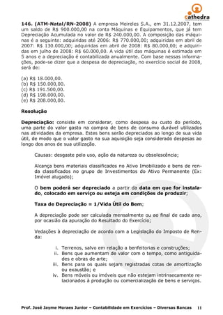 146. (ATM-Natal/RN-2008) A empresa Meireles S.A., em 31.12.2007, tem
um saldo de R$ 900.000,00 na conta Máquinas e Equipamentos, que já tem
Depreciação Acumulada no valor de R$ 240.000,00. A composição das máqui-
nas é a seguinte: adquiridas até 2006: R$ 770.000,00; adquiridas em abril de
2007: R$ 130.000,00; adquiridas em abril de 2008: R$ 80.000,00; e adquiri-
das em julho de 2008: R$ 60.000,00. A vida útil das máquinas é estimada em
5 anos e a depreciação é contabilizada anualmente. Com base nessas informa-
ções, pode-se dizer que a despesa de depreciação, no exercício social de 2008,
será de:

(a) R$ 18.000,00.
(b) R$ 150.000,00.
(c) R$ 191.500,00.
(d) R$ 198.000,00.
(e) R$ 208.000,00.

Resolução

Depreciação: consiste em considerar, como despesa ou custo do período,
uma parte do valor gasto na compra de bens de consumo durável utilizados
nas atividades da empresa. Estes bens serão depreciados ao longo de sua vida
útil, de modo que o valor gasto na sua aquisição seja considerado despesas ao
longo dos anos de sua utilização.

      Causas: desgaste pelo uso, ação da natureza ou obsolescência;

      Alcança bens materiais classificados no Ativo Imobilizado e bens de ren-
      da classificados no grupo de Investimentos do Ativo Permanente (Ex:
      Imóvel alugado);

      O bem poderá ser depreciado a partir da data em que for instala-
      do, colocado em serviço ou esteja em condições de produzir;

      Taxa de Depreciação = 1/Vida Útil do Bem;

      A depreciação pode ser calculada mensalmente ou ao final de cada ano,
      por ocasião da apuração do Resultado do Exercício;

      Vedações à depreciação de acordo com a Legislação do Imposto de Ren-
      da:

                i. Terrenos, salvo em relação a benfeitorias e construções;
               ii. Bens que aumentam de valor com o tempo, como antiguida-
                   des e obras de arte;
              iii. Bens para os quais sejam registradas cotas de amortização
                   ou exaustão; e
              iv. Bens móveis ou imóveis que não estejam intrinsecamente re-
                   lacionados à produção ou comercialização de bens e serviços.




Prof. José Jayme Moraes Junior – Contabilidade em Exercícios – Diversas Bancas   11
 