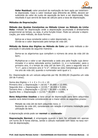 Valor Residual: valor provável da realização do bem após ser totalmen-
      te depreciado. Caso o valor residual seja diferente de ZERO, deverá ser
      subtraído do valor do custo de aquisição do bem a ser depreciado. Este
      resultado é que servirá de base de cálculo para a taxa de depreciação.

Métodos de Depreciação:

Método das Quotas Constantes ou Método Linear ou Método da Linha
Reta: método de depreciação onde a depreciação acumulada é diretamente
proporcional ao tempo, ou seja, é uma função linear. Pode-se calcular a depre-
ciação, por este método, de duas formas:

      Aplica-se a taxa constante sobre o valor depreciado; ou
      Divide-se o valor depreciado pelo tempo de vida útil.

Método da Soma dos Dígitos ou Método de Cole: por este método a de-
preciação é calculada da seguinte maneira:

      Soma-se os algarismos que compõem o número de anos da vida útil do
      bem;

      Multiplica-se o valor a ser depreciado a cada ano pela fração cujo deno-
      minador é a soma calculada acima (subitem 1), e o numerador, para o
      primeiro ano, é o tempo de vida útil do bem (n), para o segundo ano é
      “n-1”, para o terceiro ano é “n-2”. Utiliza-se esta metodologia até o últi-
      mo ano de vida útil, quando o numerador será igual a 1.

Ex: Depreciação de um veículo adquirido por R$ 30.000,00 (Suponha um vida
útil de 4 anos).

Soma dos Dígitos = 1 + 2 + 3 + 4 = 10
Primeiro Ano   Depreciação = (4/10) * 30.000 = 12.000;
Segundo Ano    Depreciação = (3/10) * 30.000 = 9.000;
Terceiro Ano   Depreciação = (2/10) * 30.000 = 6.000; e
Quarto Ano   Depreciação = (1/10) * 30.000 = 3.000.

Bens Adquiridos Usados: a taxa anual de depreciação para bens adquiridos
usados será determinada considerando-se o maior entre os seguintes prazos:

      Metade da vida útil do bem adquirido novo; e
      Restante da vida útil, considerada em relação à primeira instalação para
      utilização do bem.

A depreciação ainda pode ser normal ou acelerada:

Depreciação Normal: é empregada quando o bem for utilizado em apenas
um turno de 8 horas diárias, sendo o cálculo realizado com base na taxa nor-
mal de depreciação;




Prof. José Jayme Moraes Junior – Contabilidade em Exercícios – Diversas Bancas   12
 