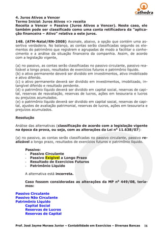 4. Juros Ativos a Vencer
Termo Inicial: Juros Ativos => receita
Receita a Vencer = Passivo (Juros Ativos a Vencer). Neste caso, ele
também pode ser classificado como uma conta retificadora da “aplica-
ção financeira – Ativo” relativa a este juros.

148. (ATM-Natal/RN-2008) Assinale, abaixo, a opção que contém uma as-
sertiva verdadeira. No balanço, as contas serão classificadas segundo os ele-
mentos do patrimônio que registrem e agrupadas de modo a facilitar o conhe-
cimento e a análise da situação financeira da companhia. Assim, de acordo
com a legislação vigente,

(a) no passivo, as contas serão classificadas no passivo circulante, passivo rea-
lizável a longo prazo, resultados de exercícios futuros e patrimônio líquido.
(b) o ativo permanente deverá ser dividido em investimentos, ativo imobilizado
e ativo diferido.
(c) o ativo permanente deverá ser dividido em investimentos, imobilizado, in-
tangível diferido e resultado pendente.
(d) o patrimônio líquido deverá ser dividido em capital social, reservas de capi-
tal, reservas de reavaliação, reservas de lucros, ações em tesouraria e lucros
ou prejuízos acumulados.
(e) o patrimônio líquido deverá ser dividido em capital social, reservas de capi-
tal, ajustes de avaliação patrimonial, reservas de lucros, ações em tesouraria e
prejuízos acumulados.

Resolução

Análise das alternativas (classificação de acordo com a legislação vigente
na época da prova, ou seja, com as alterações da Lei n o 11.638/07):

(a) no passivo, as contas serão classificadas no passivo circulante, passivo re-
alizável a longo prazo, resultados de exercícios futuros e patrimônio líquido.

      Passivo:
      - Passivo Circulante
      - Passivo Exigível a Longo Prazo
      - Resultado de Exercícios Futuros
      - Patrimônio Líquido

      A alternativa está incorreta.

      Caso fossem consideradas as alterações da MP no 449/08, tería-
      mos:

Passivo Circulante
Passivo Não Circulante
Patrimônio Líquido
     Capital Social
     Reservas de Lucros
     Reservas de Capital


Prof. José Jayme Moraes Junior – Contabilidade em Exercícios – Diversas Bancas   16
 