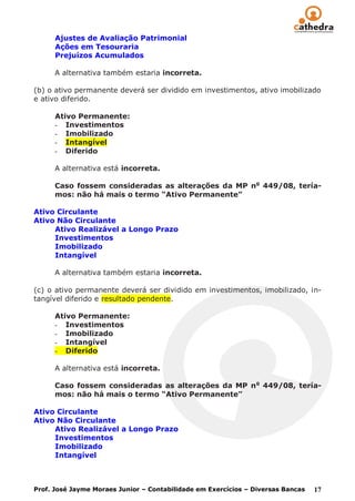Ajustes de Avaliação Patrimonial
      Ações em Tesouraria
      Prejuízos Acumulados

      A alternativa também estaria incorreta.

(b) o ativo permanente deverá ser dividido em investimentos, ativo imobilizado
e ativo diferido.

      Ativo Permanente:
      - Investimentos
      - Imobilizado
      - Intangível
      - Diferido

      A alternativa está incorreta.

      Caso fossem consideradas as alterações da MP no 449/08, tería-
      mos: não há mais o termo “Ativo Permanente”

Ativo Circulante
Ativo Não Circulante
     Ativo Realizável a Longo Prazo
     Investimentos
     Imobilizado
     Intangível

      A alternativa também estaria incorreta.

(c) o ativo permanente deverá ser dividido em investimentos, imobilizado, in-
tangível diferido e resultado pendente.

      Ativo Permanente:
      - Investimentos
      - Imobilizado
      - Intangível
      - Diferido

      A alternativa está incorreta.

      Caso fossem consideradas as alterações da MP n o 449/08, tería-
      mos: não há mais o termo “Ativo Permanente”

Ativo Circulante
Ativo Não Circulante
     Ativo Realizável a Longo Prazo
     Investimentos
     Imobilizado
     Intangível



Prof. José Jayme Moraes Junior – Contabilidade em Exercícios – Diversas Bancas   17
 