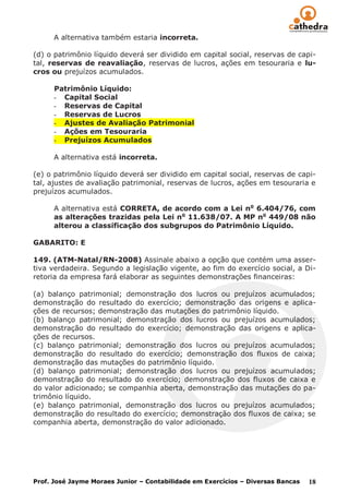 A alternativa também estaria incorreta.

(d) o patrimônio líquido deverá ser dividido em capital social, reservas de capi-
tal, reservas de reavaliação, reservas de lucros, ações em tesouraria e lu-
cros ou prejuízos acumulados.

      Patrimônio Líquido:
      - Capital Social
      - Reservas de Capital
      - Reservas de Lucros
      - Ajustes de Avaliação Patrimonial
      - Ações em Tesouraria
      - Prejuízos Acumulados

      A alternativa está incorreta.

(e) o patrimônio líquido deverá ser dividido em capital social, reservas de capi-
tal, ajustes de avaliação patrimonial, reservas de lucros, ações em tesouraria e
prejuízos acumulados.

      A alternativa está CORRETA, de acordo com a Lei no 6.404/76, com
      as alterações trazidas pela Lei no 11.638/07. A MP no 449/08 não
      alterou a classificação dos subgrupos do Patrimônio Líquido.

GABARITO: E

149. (ATM-Natal/RN-2008) Assinale abaixo a opção que contém uma asser-
tiva verdadeira. Segundo a legislação vigente, ao fim do exercício social, a Di-
retoria da empresa fará elaborar as seguintes demonstrações financeiras:

(a) balanço patrimonial; demonstração dos lucros ou prejuízos acumulados;
demonstração do resultado do exercício; demonstração das origens e aplica-
ções de recursos; demonstração das mutações do patrimônio líquido.
(b) balanço patrimonial; demonstração dos lucros ou prejuízos acumulados;
demonstração do resultado do exercício; demonstração das origens e aplica-
ções de recursos.
(c) balanço patrimonial; demonstração dos lucros ou prejuízos acumulados;
demonstração do resultado do exercício; demonstração dos fluxos de caixa;
demonstração das mutações do patrimônio líquido.
(d) balanço patrimonial; demonstração dos lucros ou prejuízos acumulados;
demonstração do resultado do exercício; demonstração dos fluxos de caixa e
do valor adicionado; se companhia aberta, demonstração das mutações do pa-
trimônio líquido.
(e) balanço patrimonial, demonstração dos lucros ou prejuízos acumulados;
demonstração do resultado do exercício; demonstração dos fluxos de caixa; se
companhia aberta, demonstração do valor adicionado.




Prof. José Jayme Moraes Junior – Contabilidade em Exercícios – Diversas Bancas   18
 