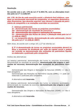 Resolução

De acordo com o art. 176 da Lei no 6.404/76, com as alterações trazi-
das pela Lei no 11.638/07:

Art. 176. Ao fim de cada exercício social, a diretoria fará elaborar, com
base na escrituração mercantil da companhia, as seguintes demonstra-
ções financeiras, que deverão exprimir com clareza a situação do patri-
mônio da companhia e as mutações ocorridas no exercício:

      I - balanço patrimonial;
      II - demonstração dos lucros ou prejuízos acumulados;
      III - demonstração do resultado do exercício; e
      IV - demonstração das origens e aplicações de recursos.
      IV – demonstração dos fluxos de caixa; e (Redação dada pela Lei nº
      11.638,de 2007)
      V – se companhia aberta, demonstração do valor adicionado. (Inclu-
      ído pela Lei nº 11.638,de 2007)

Além disso, de acordo com o artigo 187, § 2 o da referida Lei:

      § 2º A demonstração de lucros ou prejuízos acumulados deverá in-
      dicar o montante do dividendo por ação do capital social e poderá
      ser incluída na demonstração das mutações do patrimônio líquido,
      se elaborada e publicada pela companhia.

Análise das alternativas:

(a) balanço patrimonial; demonstração dos lucros ou prejuízos acumulados;
demonstração do resultado do exercício; demonstração das origens e apli-
cações de recursos; demonstração das mutações do patrimônio líqui-
do.

     Demonstração das Origens e Aplicações de Recursos (DOAR) => não é
mais obrigatória
     Demonstração das Mutações do Patrimônio Líquido (DMPL) => pode ser
     elaborada e publicada pela companhia.

      A alternativa está incorreta.

(b) balanço patrimonial; demonstração dos lucros ou prejuízos acumulados;
demonstração do resultado do exercício; demonstração das origens e apli-
cações de recursos.

     Demonstração das Origens e Aplicações de Recursos (DOAR) => não é
mais obrigatória

      A alternativa está incorreta.




Prof. José Jayme Moraes Junior – Contabilidade em Exercícios – Diversas Bancas   19
 
