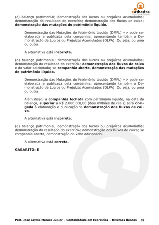 (c) balanço patrimonial; demonstração dos lucros ou prejuízos acumulados;
demonstração do resultado do exercício; demonstração dos fluxos de caixa;
demonstração das mutações do patrimônio líquido.

      Demonstração das Mutações do Patrimônio Líquido (DMPL) => pode ser
      elaborada e publicada pela companhia, apresentando também a De-
      monstração de Lucros ou Prejuízos Acumulados (DLPA). Ou seja, ou uma
      ou outra.

      A alternativa está incorreta.

(d) balanço patrimonial; demonstração dos lucros ou prejuízos acumulados;
demonstração do resultado do exercício; demonstração dos fluxos de caixa
e do valor adicionado; se companhia aberta, demonstração das mutações
do patrimônio líquido.

      Demonstração das Mutações do Patrimônio Líquido (DMPL) => pode ser
      elaborada e publicada pela companhia, apresentando também a De-
      monstração de Lucros ou Prejuízos Acumulados (DLPA). Ou seja, ou uma
      ou outra.

      Além disso, a companhia fechada com patrimônio líquido, na data do
      balanço, superior a R$ 2.000.000,00 (dois milhões de reais) será obri-
      gada à elaboração e publicação da demonstração dos fluxos de cai-
      xa.

      A alternativa está incorreta.

(e) balanço patrimonial, demonstração dos lucros ou prejuízos acumulados;
demonstração do resultado do exercício; demonstração dos fluxos de caixa; se
companhia aberta, demonstração do valor adicionado.

      A alternativa está correta.

GABARITO: E




Prof. José Jayme Moraes Junior – Contabilidade em Exercícios – Diversas Bancas   20
 