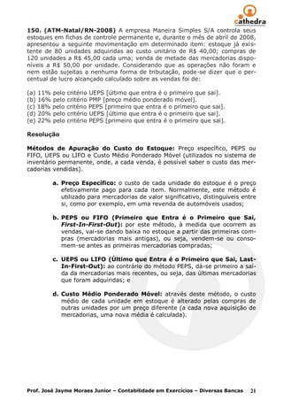 150. (ATM-Natal/RN-2008) A empresa Maneira Simples S/A controla seus
estoques em fichas de controle permanente e, durante o mês de abril de 2008,
apresentou a seguinte movimentação em determinado item: estoque já exis-
tente de 80 unidades adquiridas ao custo unitário de R$ 40,00; compras de
120 unidades a R$ 45,00 cada uma; venda de metade das mercadorias dispo-
níveis a R$ 50,00 por unidade. Considerando que as operações não foram e
nem estão sujeitas a nenhuma forma de tributação, pode-se dizer que o per-
centual de lucro alcançado calculado sobre as vendas foi de:

(a) 11% pelo critério UEPS [último que entra é o primeiro que sai].
(b) 16% pelo critério PMP [preço médio ponderado móvel].
(c) 18% pelo critério PEPS [primeiro que entra é o primeiro que sai].
(d) 20% pelo critério UEPS [último que entra é o primeiro que sai].
(e) 22% pelo critério PEPS [primeiro que entra é o primeiro que sai].

Resolução

Métodos de Apuração do Custo do Estoque: Preço específico, PEPS ou
FIFO, UEPS ou LIFO e Custo Médio Ponderado Móvel (utilizados no sistema de
inventário permanente, onde, a cada venda, é possível saber o custo das mer-
cadorias vendidas).

         a. Preço Específico: o custo de cada unidade do estoque é o preço
            efetivamente pago para cada item. Normalmente, este método é
            utilizado para mercadorias de valor significativo, distinguíveis entre
            si, como por exemplo, em uma revenda de automóveis usados;

         b. PEPS ou FIFO (Primeiro que Entra é o Primeiro que Sai,
            First-In-First-Out): por este método, à medida que ocorrem as
            vendas, vai-se dando baixa no estoque a partir das primeiras com-
            pras (mercadorias mais antigas), ou seja, vendem-se ou conso-
            mem-se antes as primeiras mercadorias compradas;

         c. UEPS ou LIFO (Último que Entra é o Primeiro que Sai, Last-
            In-First-Out): ao contrário do método PEPS, dá-se primeiro a saí-
            da da mercadorias mais recentes, ou seja, das últimas mercadorias
            que foram adquiridas; e

         d. Custo Médio Ponderado Móvel: através deste método, o custo
            médio de cada unidade em estoque é alterado pelas compras de
            outras unidades por um preço diferente (a cada nova aquisição de
            mercadorias, uma nova média é calculada).




Prof. José Jayme Moraes Junior – Contabilidade em Exercícios – Diversas Bancas   21
 