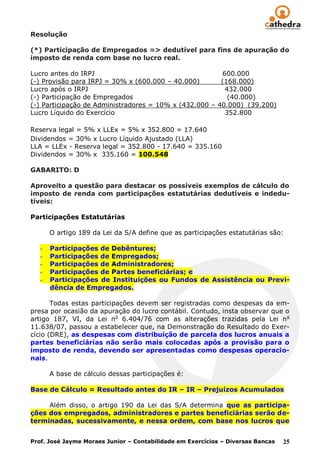 Resolução

(*) Participação de Empregados => dedutível para fins de apuração do
imposto de renda com base no lucro real.

Lucro antes do IRPJ                                     600.000
(-) Provisão para IRPJ = 30% x (600.000 – 40.000)       (168.000)
Lucro após o IRPJ                                        432.000
(-) Participação de Empregados                            (40.000)
(-) Participação de Administradores = 10% x (432.000 – 40.000) (39.200)
Lucro Líquido do Exercício                               352.800

Reserva legal = 5% x LLEx = 5% x 352.800 = 17.640
Dividendos = 30% x Lucro Líquido Ajustado (LLA)
LLA = LLEx - Reserva legal = 352.800 - 17.640 = 335.160
Dividendos = 30% x 335.160 = 100.548

GABARITO: D

Aproveito a questão para destacar os possíveis exemplos de cálculo do
imposto de renda com participações estatutárias dedutíveis e indedu-
tíveis:

Participações Estatutárias

       O artigo 189 da Lei da S/A define que as participações estatutárias são:

   -   Participações de Debêntures;
   -   Participações de Empregados;
   -   Participações de Administradores;
   -   Participações de Partes beneficiárias; e
   -   Participações de Instituições ou Fundos de Assistência ou Previ-
       dência de Empregados.

       Todas estas participações devem ser registradas como despesas da em-
presa por ocasião da apuração do lucro contábil. Contudo, insta observar que o
artigo 187, VI, da Lei no 6.404/76 com as alterações trazidas pela Lei n o
11.638/07, passou a estabelecer que, na Demonstração do Resultado do Exer-
cício (DRE), as despesas com distribuição de parcela dos lucros anuais a
partes beneficiárias não serão mais colocadas após a provisão para o
imposto de renda, devendo ser apresentadas como despesas operacio-
nais.

       A base de cálculo dessas participações é:

Base de Cálculo = Resultado antes do IR – IR – Prejuízos Acumulados

     Além disso, o artigo 190 da Lei das S/A determina que as participa-
ções dos empregados, administradores e partes beneficiárias serão de-
terminadas, sucessivamente, e nessa ordem, com base nos lucros que


Prof. José Jayme Moraes Junior – Contabilidade em Exercícios – Diversas Bancas   25
 