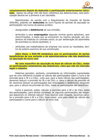remanescerem depois de deduzida a participação anteriormente calcu-
lada. Apesar do artigo 190 não fazer referência aos debenturistas, esta parti-
cipação deverá ser a primeira a ser calculada.

      Relembrando, de acordo com o Regulamento do Imposto de Renda
(RIR/99), poderão ser deduzidas do lucro líquido do período de apuração as
participações nos lucros da pessoa jurídica:

   -   asseguradas a debêntures de sua emissão;

   -   atribuídas a seus empregados segundo normas gerais aplicáveis, sem
       discriminações, a todos que se encontrem na mesma situação, por dis-
       positivo do estatuto ou contrato social, ou por deliberação da assembléia
       de acionistas ou sócios quotistas; e

   -   atribuídas aos trabalhadores da empresa nos lucros ou resultados, den-
       tro do próprio exercício de sua constituição.

     Além disso, o RIR/99 estabelece que as participações de partes
beneficiárias de sua emissão e de administradores não são dedutíveis
na apuração do lucro real.

      No caso específico da apuração da base de cálculo da CSLL, todas
as participações estatutárias são dedutíveis, visto que não há restrição
legal a respeito.

      Podemos perceber, portanto, consolidando as informações supracitadas
que há uma referência cruzada no cálculo das participações sobre o lucro e da
provisão para o IR e a CSLL, visto que, para a base cálculo das participações,
devemos deduzir a provisão do IR e da CSLL e, para o cálculo da provisão do
IR, devemos deduzir as participações dos empregados e debêntures, enquanto
que, para o cálculo da provisão da CSLL, todas as participações são dedutíveis.

      Como é possível, então, calcular a provisão para o IR e da CSLL antes
das participações, para efeitos contábeis, se algumas participações são despe-
sas dedutíveis no referido cálculo? Para resolver este impasse, devemos calcu-
lar a provisão para o IR e a CSLL duas vezes: uma para efeito de cálculo das
participações e outra para o cálculo do lucro real.




Prof. José Jayme Moraes Junior – Contabilidade em Exercícios – Diversas Bancas   26
 