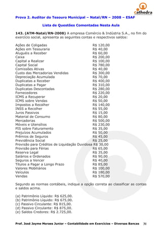 Prova 2. Auditor do Tesouro Municipal – Natal/RN – 2008 – ESAF

                 Lista de Questões Comentadas Nesta Aula

143. (ATM-Natal/RN-2008) A empresa Comércio & Indústria S.A., no fim do
exercício social, apresenta as seguintes contas e respectivos saldos:

Ações de Coligadas                           R$ 120,00
Ações em Tesouraria                          R$ 40,00
Aluguéis a Receber                           R$ 60,00
Caixa                                        R$ 200,00
Capital a Realizar                           R$ 100,00
Capital Social                               R$ 780,00
Comissões Ativas                             R$ 40,00
Custo das Mercadorias Vendidas               R$ 300,00
Depreciação Acumulada                        R$ 70,00
Duplicatas a Receber                         R$ 400,00
Duplicatas a Pagar                           R$ 310,00
Duplicatas Descontadas                       R$ 280,00
Fornecedores                                 R$ 220,00
ICMS a Recuperar                             R$ 20,00
ICMS sobre Vendas                            R$ 50,00
Impostos a Recolher                          R$ 140,00
INSS a Recolher                              R$ 55,00
Juros Passivos                               R$ 15,00
Material de Consumo                          R$ 80,00
Mercadorias                                  R$ 500,00
Móveis e Utensílios                          R$ 230,00
PIS sobre Faturamento                        R$ 35,00
Prejuízos Acumulados                         R$ 50,00
Prêmios de Seguros                           R$ 45,00
Previdência Social                           R$ 25,00
Provisão para Créditos de Liquidação Duvidosa R$ 30,00
Provisão para Férias                         R$ 65,00
Reserva Legal                                R$ 35,00
Salários e Ordenados                         R$ 90,00
Seguros a Vencer                             R$ 40,00
Títulos a Pagar a Longo Prazo                R$ 85,00
Valores Mobiliários                          R$ 100,00
Veículos                                     R$ 180,00
Vendas                                       R$ 570,00

Segundo as normas contábeis, indique a opção correta ao classificar as contas
e saldos acima.

(a) Patrimônio Líquido: R$ 625,00.
(b) Patrimônio Líquido: R$ 675,00.
(c) Passivo Circulante: R$ 815,00.
(d) Passivo Circulante: R$ 875,00.
(e) Saldos Credores: R$ 2.725,00.


Prof. José Jayme Moraes Junior – Contabilidade em Exercícios – Diversas Bancas   31
 