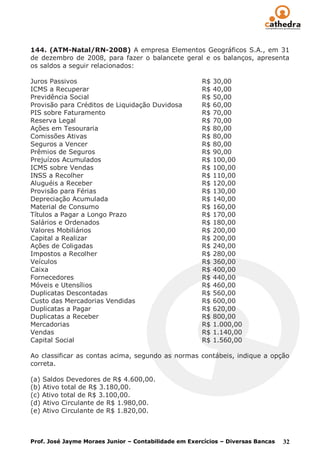 144. (ATM-Natal/RN-2008) A empresa Elementos Geográficos S.A., em 31
de dezembro de 2008, para fazer o balancete geral e os balanços, apresenta
os saldos a seguir relacionados:

Juros Passivos                                        R$   30,00
ICMS a Recuperar                                      R$   40,00
Previdência Social                                    R$   50,00
Provisão para Créditos de Liquidação Duvidosa         R$   60,00
PIS sobre Faturamento                                 R$   70,00
Reserva Legal                                         R$   70,00
Ações em Tesouraria                                   R$   80,00
Comissões Ativas                                      R$   80,00
Seguros a Vencer                                      R$   80,00
Prêmios de Seguros                                    R$   90,00
Prejuízos Acumulados                                  R$   100,00
ICMS sobre Vendas                                     R$   100,00
INSS a Recolher                                       R$   110,00
Aluguéis a Receber                                    R$   120,00
Provisão para Férias                                  R$   130,00
Depreciação Acumulada                                 R$   140,00
Material de Consumo                                   R$   160,00
Títulos a Pagar a Longo Prazo                         R$   170,00
Salários e Ordenados                                  R$   180,00
Valores Mobiliários                                   R$   200,00
Capital a Realizar                                    R$   200,00
Ações de Coligadas                                    R$   240,00
Impostos a Recolher                                   R$   280,00
Veículos                                              R$   360,00
Caixa                                                 R$   400,00
Fornecedores                                          R$   440,00
Móveis e Utensílios                                   R$   460,00
Duplicatas Descontadas                                R$   560,00
Custo das Mercadorias Vendidas                        R$   600,00
Duplicatas a Pagar                                    R$   620,00
Duplicatas a Receber                                  R$   800,00
Mercadorias                                           R$   1.000,00
Vendas                                                R$   1.140,00
Capital Social                                        R$   1.560,00

Ao classificar as contas acima, segundo as normas contábeis, indique a opção
correta.

(a) Saldos Devedores de R$ 4.600,00.
(b) Ativo total de R$ 3.180,00.
(c) Ativo total de R$ 3.100,00.
(d) Ativo Circulante de R$ 1.980,00.
(e) Ativo Circulante de R$ 1.820,00.



Prof. José Jayme Moraes Junior – Contabilidade em Exercícios – Diversas Bancas   32
 