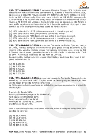 150. (ATM-Natal/RN-2008) A empresa Maneira Simples S/A controla seus
estoques em fichas de controle permanente e, durante o mês de abril de 2008,
apresentou a seguinte movimentação em determinado item: estoque já exis-
tente de 80 unidades adquiridas ao custo unitário de R$ 40,00; compras de
120 unidades a R$ 45,00 cada uma; venda de metade das mercadorias dispo-
níveis a R$ 50,00 por unidade. Considerando que as operações não foram e
nem estão sujeitas a nenhuma forma de tributação, pode-se dizer que o per-
centual de lucro alcançado calculado sobre as vendas foi de:

(a) 11% pelo critério UEPS [último que entra é o primeiro que sai].
(b) 16% pelo critério PMP [preço médio ponderado móvel].
(c) 18% pelo critério PEPS [primeiro que entra é o primeiro que sai].
(d) 20% pelo critério UEPS [último que entra é o primeiro que sai].
(e) 22% pelo critério PEPS [primeiro que entra é o primeiro que sai].

151. (ATM-Natal/RN-2008) A empresa Comercial de Frutas S/A, em março
de 2008, realizou compras de mercadorias pelo preço de R$ 10.000,00 e, no
mesmo mês, vendeu metade dessa mercadoria comprada pelo preço de R$
8.000,00. Sobre essas operações houve a incidência de IPI de 6% e de ICMS
de 10%. Não houve incidência de PIS nem de COFINS.
Considerando, exclusivamente, essas informações, podemos dizer que a em-
presa auferiu lucro de

(a) R$ 2.160,00.
(b) R$ 2.200,00.
(c) R$ 2.400,00.
(d) R$ 2.640,00.
(e) R$ 3.000,00.

152. (ATM-Natal/RN-2008) A empresa Mercearia Comercial S/A auferiu, no
exercício, um lucro de R$ 600.000,00, antes de fazer qualquer destinação. De-
vendo pagar dividendo mínimo obrigatório
de 30% sobre o lucro, conforme os estatutos, a empresa promoveu a seguinte
distribuição:

Imposto de Renda 30%;
Participação de Empregados R$ 40.000,00;
Participação de Diretores 10%;
Reserva Legal na forma da lei;
Retenção de Lucros R$ 30.000,00;
Dividendos a Pagar 30%.

Com a contabilização feita na forma indicada, caberá à empresa distribuir divi-
dendos no valor de:

(a) R$ 88.470,00.
(b) R$ 91.548,00.
(c) R$ 97.470,00.
(d) R$ 100.548,00.
(e) R$ 105.840,00.


Prof. José Jayme Moraes Junior – Contabilidade em Exercícios – Diversas Bancas   36
 