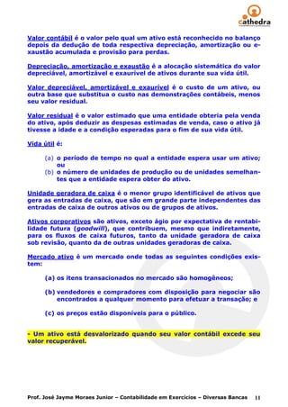 Valor contábil é o valor pelo qual um ativo está reconhecido no balanço
depois da dedução de toda respectiva depreciação, amortização ou e-
xaustão acumulada e provisão para perdas.

Depreciação, amortização e exaustão é a alocação sistemática do valor
depreciável, amortizável e exaurível de ativos durante sua vida útil.

Valor depreciável, amortizável e exaurível é o custo de um ativo, ou
outra base que substitua o custo nas demonstrações contábeis, menos
seu valor residual.

Valor residual é o valor estimado que uma entidade obteria pela venda
do ativo, após deduzir as despesas estimadas de venda, caso o ativo já
tivesse a idade e a condição esperadas para o fim de sua vida útil.

Vida útil é:

      (a) o período de tempo no qual a entidade espera usar um ativo;
          ou
      (b) o número de unidades de produção ou de unidades semelhan-
          tes que a entidade espera obter do ativo.

Unidade geradora de caixa é o menor grupo identificável de ativos que
gera as entradas de caixa, que são em grande parte independentes das
entradas de caixa de outros ativos ou de grupos de ativos.

Ativos corporativos são ativos, exceto ágio por expectativa de rentabi-
lidade futura (goodwill), que contribuem, mesmo que indiretamente,
para os fluxos de caixa futuros, tanto da unidade geradora de caixa
sob revisão, quanto da de outras unidades geradoras de caixa.

Mercado ativo é um mercado onde todas as seguintes condições exis-
tem:

      (a) os itens transacionados no mercado são homogêneos;

      (b) vendedores e compradores com disposição para negociar são
          encontrados a qualquer momento para efetuar a transação; e

      (c) os preços estão disponíveis para o público.


- Um ativo está desvalorizado quando seu valor contábil excede seu
valor recuperável.




Prof. José Jayme Moraes Junior – Contabilidade em Exercícios – Diversas Bancas   11
 