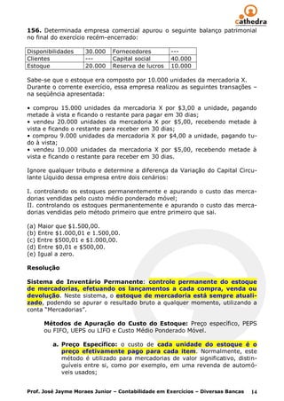 156. Determinada empresa comercial apurou o seguinte balanço patrimonial
no final do exercício recém-encerrado:

Disponibilidades    30.000    Fornecedores         ---
Clientes            ---       Capital social       40.000
Estoque             20.000    Reserva de lucros    10.000

Sabe-se que o estoque era composto por 10.000 unidades da mercadoria X.
Durante o corrente exercício, essa empresa realizou as seguintes transações –
na seqüência apresentada:

• comprou 15.000 unidades da mercadoria X por $3,00 a unidade, pagando
metade à vista e ficando o restante para pagar em 30 dias;
• vendeu 20.000 unidades da mercadoria X por $5,00, recebendo metade à
vista e ficando o restante para receber em 30 dias;
• comprou 9.000 unidades da mercadoria X por $4,00 a unidade, pagando tu-
do à vista;
• vendeu 10.000 unidades da mercadoria X por $5,00, recebendo metade à
vista e ficando o restante para receber em 30 dias.

Ignore qualquer tributo e determine a diferença da Variação do Capital Circu-
lante Líquido dessa empresa entre dois cenários:

I. controlando os estoques permanentemente e apurando o custo das merca-
dorias vendidas pelo custo médio ponderado móvel;
II. controlando os estoques permanentemente e apurando o custo das merca-
dorias vendidas pelo método primeiro que entre primeiro que sai.

(a) Maior que $1.500,00.
(b) Entre $1.000,01 e 1.500,00.
(c) Entre $500,01 e $1.000,00.
(d) Entre $0,01 e $500,00.
(e) Igual a zero.

Resolução

Sistema de Inventário Permanente: controle permanente do estoque
de mercadorias, efetuando os lançamentos a cada compra, venda ou
devolução. Neste sistema, o estoque de mercadoria está sempre atuali-
zado, podendo se apurar o resultado bruto a qualquer momento, utilizando a
conta “Mercadorias”.

      Métodos de Apuração do Custo do Estoque: Preço específico, PEPS
      ou FIFO, UEPS ou LIFO e Custo Médio Ponderado Móvel.

         a. Preço Específico: o custo de cada unidade do estoque é o
            preço efetivamente pago para cada item. Normalmente, este
            método é utilizado para mercadorias de valor significativo, distin-
            guíveis entre si, como por exemplo, em uma revenda de automó-
            veis usados;


Prof. José Jayme Moraes Junior – Contabilidade em Exercícios – Diversas Bancas   14
 