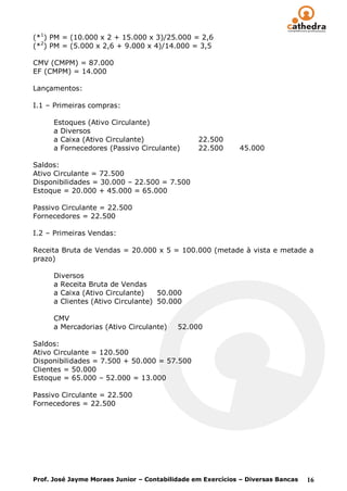 (*1) PM = (10.000 x 2 + 15.000 x 3)/25.000 = 2,6
(*2) PM = (5.000 x 2,6 + 9.000 x 4)/14.000 = 3,5

CMV (CMPM) = 87.000
EF (CMPM) = 14.000

Lançamentos:

I.1 – Primeiras compras:

      Estoques (Ativo Circulante)
      a Diversos
      a Caixa (Ativo Circulante)                22.500
      a Fornecedores (Passivo Circulante)       22.500      45.000

Saldos:
Ativo Circulante = 72.500
Disponibilidades = 30.000 – 22.500 = 7.500
Estoque = 20.000 + 45.000 = 65.000

Passivo Circulante = 22.500
Fornecedores = 22.500

I.2 – Primeiras Vendas:

Receita Bruta de Vendas = 20.000 x 5 = 100.000 (metade à vista e metade a
prazo)

      Diversos
      a Receita Bruta de Vendas
      a Caixa (Ativo Circulante)    50.000
      a Clientes (Ativo Circulante) 50.000

      CMV
      a Mercadorias (Ativo Circulante)    52.000

Saldos:
Ativo Circulante = 120.500
Disponibilidades = 7.500 + 50.000 = 57.500
Clientes = 50.000
Estoque = 65.000 – 52.000 = 13.000

Passivo Circulante = 22.500
Fornecedores = 22.500




Prof. José Jayme Moraes Junior – Contabilidade em Exercícios – Diversas Bancas   16
 