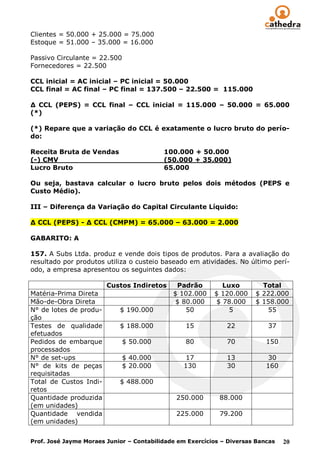 Clientes = 50.000 + 25.000 = 75.000
Estoque = 51.000 – 35.000 = 16.000

Passivo Circulante = 22.500
Fornecedores = 22.500

CCL inicial = AC inicial – PC inicial = 50.000
CCL final = AC final – PC final = 137.500 – 22.500 = 115.000

Δ CCL (PEPS) = CCL final – CCL inicial = 115.000 – 50.000 = 65.000
(*)

(*) Repare que a variação do CCL é exatamente o lucro bruto do perío-
do:

Receita Bruta de Vendas                   100.000 + 50.000
(-) CMV                                   (50.000 + 35.000)
Lucro Bruto                               65.000

Ou seja, bastava calcular o lucro bruto pelos dois métodos (PEPS e
Custo Médio).

III – Diferença da Variação do Capital Circulante Líquido:

Δ CCL (PEPS) - Δ CCL (CMPM) = 65.000 – 63.000 = 2.000

GABARITO: A

157. A Subs Ltda. produz e vende dois tipos de produtos. Para a avaliação do
resultado por produtos utiliza o custeio baseado em atividades. No último perí-
odo, a empresa apresentou os seguintes dados:

                        Custos Indiretos      Padrão         Luxo        Total
Matéria-Prima Direta                         $ 102.000    $ 120.000    $ 222.000
Mão-de-Obra Direta                            $ 80.000     $ 78.000    $ 158.000
N° de lotes de produ-       $ 190.000            50            5          55
ção
Testes de qualidade         $ 188.000            15           22           37
efetuados
Pedidos de embarque           $ 50.000           80           70           150
processados
N° de set-ups                 $ 40.000           17           13            30
N° de kits de peças           $ 20.000          130           30           160
requisitadas
Total de Custos Indi-       $ 488.000
retos
Quantidade produzida                          250.000       88.000
(em unidades)
Quantidade vendida                            225.000       79.200
(em unidades)


Prof. José Jayme Moraes Junior – Contabilidade em Exercícios – Diversas Bancas   20
 