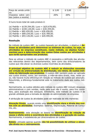 Preço de venda unitá-                          $ 3,00       $ 5,60
rio
Impostos sobre ven-                             20%          20%
das (sobre a receita)

O lucro bruto total de cada produto é:

(a) Padrão = $139.294,00; Luxo = ($25.678,00).
(b) Padrão = $100.120,00; Luxo = $30.359,00.
(c) Padrão = $82.450,00; Luxo = $38.458,00.
(d) Padrão = $89.234,00; Luxo = $35.789,00.
(e) Padrão = $93.126,00; Luxo = $20.490,00.

Resolução

No método de custeio ABC, ou custeio baseado por atividades, o objetivo é de-
linear as atividades para determinar os sistemas de custos, ou seja, as
atividades da empresa constituem, neste método, os objetos funda-
mentais para a determinação dos custos Estes custos por atividades é
que serão apropriados aos produtos.

Para se utilizar o método de custeio ABC é necessária a definição das ativida-
des relevantes dentro dos departamentos, bem como dos direcionadores de
custos que irão alocar os diversos custos incorridos às atividades.

O principal objetivo do custeio ABC é reduzir as distorções causadas
em virtude da arbitrariedade da distribuição, via rateio, de custos indi-
retos de fabricação aos produtos. O custeio ABC também pode ser aplicado
aos custos diretos, como, por exemplo, a mão-de-obra direta, mas, neste ca-
so, não haverá muita diferença em relação ao método de custeio por absorção.
Resumindo, a diferença fundamental está no tratamento dado aos custos indi-
retos.

Normalmente, os custos obtidos pelo método de custeio ABC incluem despesas
administrativas e com vendas, razão pela qual não é aceito, para fins contá-
beis, para avaliação dos estoques. Entretanto, este método de custeio é de
grande utilidade para a tomada de decisão do administrador da empresa.

A atribuição de custos às atividades pode ser realizada de três maneiras:

Alocação Direta: quando existe uma identificação clara e direta dos cus-
tos com as atividades. Exemplos: Salários, Depreciação, Material de Consu-
mo, etc.

Rastreamento: esta alocação se baseia na identificação da relação de
causa e efeito entre a ocorrência das atividades e a geração de custos.
Normalmente, é estabelecida por direcionadores de custos.

Rateio: utilizado apenas quando não há possibilidade de utilizar a aloca-
ção direta ou o rastreamento.


Prof. José Jayme Moraes Junior – Contabilidade em Exercícios – Diversas Bancas   21
 