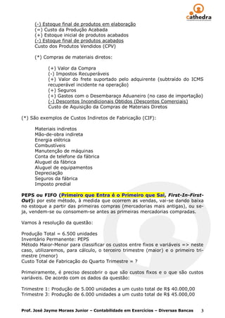 (-) Estoque final de produtos em elaboração
      (=) Custo da Produção Acabada
      (+) Estoque inicial de produtos acabados
      (-) Estoque final de produtos acabados
      Custo dos Produtos Vendidos (CPV)

      (*) Compras de materiais diretos:

            (+) Valor da Compra
            (-) Impostos Recuperáveis
            (+) Valor do frete suportado pelo adquirente (subtraído do ICMS
            recuperável incidente na operação)
            (+) Seguros
            (+) Gastos com o Desembaraço Aduaneiro (no caso de importação)
            (-) Descontos Incondicionais Obtidos (Descontos Comerciais)
            Custo de Aquisição da Compras de Materiais Diretos

(*) São exemplos de Custos Indiretos de Fabricação (CIF):

      Materiais indiretos
      Mão-de-obra indireta
      Energia elétrica
      Combustíveis
      Manutenção de máquinas
      Conta de telefone da fábrica
      Aluguel da fábrica
      Aluguel de equipamentos
      Depreciação
      Seguros da fábrica
      Imposto predial

PEPS ou FIFO (Primeiro que Entra é o Primeiro que Sai, First-In-First-
Out): por este método, à medida que ocorrem as vendas, vai-se dando baixa
no estoque a partir das primeiras compras (mercadorias mais antigas), ou se-
ja, vendem-se ou consomem-se antes as primeiras mercadorias compradas.

Vamos à resolução da questão:

Produção Total = 6.500 unidades
Inventário Permanente: PEPS
Método Maior-Menor para classificar os custos entre fixos e variáveis => neste
caso, utilizaremos, para cálculo, o terceiro trimestre (maior) e o primeiro tri-
mestre (menor)
Custo Total de Fabricação do Quarto Trimestre = ?

Primeiramente, é preciso descobrir o que são custos fixos e o que são custos
variáveis. De acordo com os dados da questão:

Trimestre 1: Produção de 5.000 unidades a um custo total de R$ 40.000,00
Trimestre 3: Produção de 6.000 unidades a um custo total de R$ 45.000,00


Prof. José Jayme Moraes Junior – Contabilidade em Exercícios – Diversas Bancas   3
 