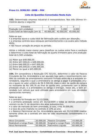 Prova 11. ICMS/RJ –2008 – FGV

                 Lista de Questões Comentadas Nesta Aula

153. Determinada empresa industrial é monoprodutora. Nos três últimos tri-
mestres apurou o seguinte:

             trimestre                  1            2            3
Produção (em unidades)                   5.000        5.200        6.000
Custo total de fabricação (em $)     40.000,00    42.000,00    45.000,00

Sabe-se que:
• a empresa apura o custo total de fabricação pelo custeio por absorção;
• a empresa controla seus estoques permanentemente e os avalia pelo método
PEPS;
• não houve variação de preços no período.

Utilize o método maior-menor para classificar os custos entre fixos e variáveis
e determine o custo total de fabricação do quarto trimestre para uma produção
total de 6.500 unidades.

(a) Maior que $48.000,00.
(b) Entre $47.000,01 e $48.000,00.
(c) Entre $46.000,01 e $47.000,00.
(d) Entre $45.000,01 e $46.000,00.
(e) Menor ou igual a $45.000,00.

154. Em consonância à Resolução CFC 921/01, determine o valor do Passivo
Circulante da Cia. Arrendatária a ser apurado logo após o reconhecimento con-
tábil do contrato de arrendamento mercantil firmado entre ela e a entidade ar-
rendadora, segundo o qual a arrendatária se obriga a pagar 5 prestações anu-
ais e iguais no valor unitário de R$ 8.500,00, mais o valor da opção de compra
no montante de R$ 190,76 ao final do quinto ano, juntamente com a última
prestação anual; e a arrendadora se obriga a entregar, nesse ato, o bem ar-
rendado (um veículo que será utilizado para arrendatária em suas atividades
operacionais normais).

Sabe-se que:
• o contrato foi firmado em 31/12/2008;
• a primeira prestação vence em 31/12/2009 e todas as demais prestações
vencem no dia 31 de dezembro dos anos subseqüentes;
• o valor de mercado do bem arrendado, à vista, é R$ 30.000,00;
• a taxa de juros implícita no contrato é 13% ao ano.
• o Balanço Patrimonial da Cia. Arrendatária apurado em 31/12/2008 imedia-
tamente antes de o contrato em tela ter sido reconhecido contabilmente é o
seguinte:

Ativo Circulante            20.000,00    Passivo Circulante        15.000,00
Realizável a Longo Prazo    30.000,00    Exigível a Longo Prazo    25.000,00
Ativo Permanente            50.000,00    Patrimônio Líquido        60.000,00


Prof. José Jayme Moraes Junior – Contabilidade em Exercícios – Diversas Bancas   45
 