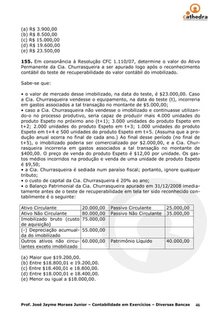 (a) R$ 3.900,00
(b) R$ 8.500,00
(c) R$ 15.000,00
(d) R$ 19.600,00
(e) R$ 23.500,00

155. Em consonância à Resolução CFC 1.110/07, determine o valor do Ativo
Permanente da Cia. Churrasqueira a ser apurado logo após o reconhecimento
contábil do teste de recuperabilidade do valor contábil do imobilizado.

Sabe-se que:

• o valor de mercado desse imobilizado, na data do teste, é $23.000,00. Caso
a Cia. Churrasqueira vendesse o equipamento, na data do teste (t), incorreria
em gastos associados a tal transação no montante de $5.000,00;
• caso a Cia. Churrasqueira não vendesse o imobilizado e continuasse utilizan-
do-o no processo produtivo, seria capaz de produzir mais 4.000 unidades do
produto Espeto no próximo ano (t+1); 3.000 unidades do produto Espeto em
t+2; 2.000 unidades do produto Espeto em t+3; 1.000 unidades do produto
Espeto em t+4 e 500 unidades do produto Espeto em t+5. (Assuma que a pro-
dução anual ocorra no final de cada ano.) Ao final desse período (no final de
t+5), o imobilizado poderia ser comercializado por $2.000,00, e a Cia. Chur-
rasqueira incorreria em gastos associados a tal transação no montante de
$400,00. O preço de venda do produto Espeto é $12,00 por unidade. Os gas-
tos médios incorridos na produção e venda de uma unidade de produto Espeto
é $9,50;
• a Cia. Churrasqueira é sediada num paraíso fiscal; portanto, ignore qualquer
tributo;
• o custo de capital da Cia. Churrasqueira é 20% ao ano;
• o Balanço Patrimonial da Cia. Churrasqueira apurado em 31/12/2008 imedia-
tamente antes de o teste de recuperabilidade em tela ter sido reconhecido con-
tabilmente é o seguinte:

Ativo Circulante            20.000,00    Passivo Circulante        25.000,00
Ativo Não Circulante        80.000,00    Passivo Não Circulante    35.000,00
Imobilizado bruto (custo    75.000,00
de aquisição)
(-) Depreciação acumual-    55.000,00
da do imobilizado
Outros ativos não circu-    60.000,00    Patrimônio Líquido        40.000,00
lantes exceto imobilizado

(a) Maior que $19.200,00.
(b) Entre $18.800,01 e 19.200,00.
(c) Entre $18.400,01 e 18.800,00.
(d) Entre $18.000,01 e 18.400,00.
(e) Menor ou igual a $18.000,00.




Prof. José Jayme Moraes Junior – Contabilidade em Exercícios – Diversas Bancas   46
 