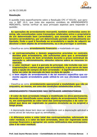 (e) R$ 23.500,00

Resolução

A questão trata especificamente sobre a Resolução CFC n o 921/01, que apro-
vou a NBT 10.2, que trata dos aspectos contábeis do ARRENDAMENTO
MERCANTIL. Vamos verificar os seus principais aspectos para responder à
questão:

- As operações de arrendamento mercantil, também conhecidas como le-
asing, são conceituadas como transações celebradas entre o proprietário
de um determinado bem (arrendador), que concede o uso deste a um
terceiro (arrendatário), por um determinado período contratualmente es-
tipulado, findo o qual é facultada ao arrendatário a opção de adquirir ou
devolver o bem objeto de arrendamento, ou a de prorrogar o contrato.

- Classifica-se como arrendamento financeiro a modalidade em que:

a) as contraprestações e demais pagamentos previstos no contrato,
   devidos pela arrendatária, são suficientes para que o arrendador
   recupere o custo do bem arrendado durante o prazo contratual da
   operação e, adicionalmente, obtenha retorno sobre os recursos in-
   vestidos;
b) o valor residual - que é a parcela do principal, não incluída nas con-
   traprestações a serem pagas pela arrendatária, e que serve de base
   para a opção de compra do bem arrendado - é significativamente in-
   ferior ao valor de mercado do bem na data da opção; e
c) o bem objeto de arrendamento é de tal maneira específico que so-
   mente aquele arrendatário pode utilizá-lo em sua atividade econô-
   mica.

- Classifica-se como arrendamento operacional a modalidade que não se
enquadre, ao menos, em uma das condições estabelecidas acima.

ARRENDAMENTO FINANCEIRO NAS ENTIDADES ARRENDATÁRIAS

- O valor do bem arrendado integra o imobilizado no ativo permanente,
devendo ser identificado como sendo objeto de arrendamento financei-
ro, em contrapartida ao valor total das contraprestações e do valor re-
sidual que deve ser registrado no passivo circulante ou no exigível a
longo prazo.

- A depreciação desse bem deve ser consistente com a depreciação aplicável a
outros ativos de natureza igual ou semelhante.

- A diferença entre o valor total das contraprestações, adicionado do
valor residual, e o valor do bem arrendado, deve ser registrada como
encargo financeiro a apropriar em conta retificadora das contrapresta-
ções e do valor residual.



Prof. José Jayme Moraes Junior – Contabilidade em Exercícios – Diversas Bancas   5
 