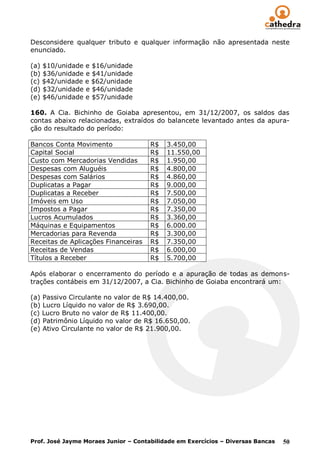 Desconsidere qualquer tributo e qualquer informação não apresentada neste
enunciado.

(a) $10/unidade e $16/unidade
(b) $36/unidade e $41/unidade
(c) $42/unidade e $62/unidade
(d) $32/unidade e $46/unidade
(e) $46/unidade e $57/unidade

160. A Cia. Bichinho de Goiaba apresentou, em 31/12/2007, os saldos das
contas abaixo relacionadas, extraídos do balancete levantado antes da apura-
ção do resultado do período:

Bancos Conta Movimento                R$   3.450,00
Capital Social                        R$   11.550,00
Custo com Mercadorias Vendidas        R$   1.950,00
Despesas com Aluguéis                 R$   4.800,00
Despesas com Salários                 R$   4.860,00
Duplicatas a Pagar                    R$   9.000,00
Duplicatas a Receber                  R$   7.500,00
Imóveis em Uso                        R$   7.050,00
Impostos a Pagar                      R$   7.350,00
Lucros Acumulados                     R$   3.360,00
Máquinas e Equipamentos               R$   6.000.00
Mercadorias para Revenda              R$   3.300,00
Receitas de Aplicações Financeiras    R$   7.350,00
Receitas de Vendas                    R$   6.000,00
Títulos a Receber                     R$   5.700,00

Após elaborar o encerramento do período e a apuração de todas as demons-
trações contábeis em 31/12/2007, a Cia. Bichinho de Goiaba encontrará um:

(a) Passivo Circulante no valor de R$ 14.400,00.
(b) Lucro Líquido no valor de R$ 3.690,00.
(c) Lucro Bruto no valor de R$ 11.400,00.
(d) Patrimônio Líquido no valor de R$ 16.650,00.
(e) Ativo Circulante no valor de R$ 21.900,00.




Prof. José Jayme Moraes Junior – Contabilidade em Exercícios – Diversas Bancas   50
 