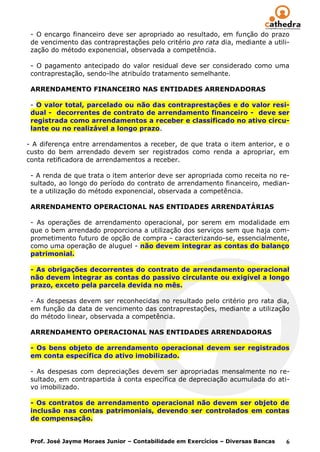 - O encargo financeiro deve ser apropriado ao resultado, em função do prazo
 de vencimento das contraprestações pelo critério pro rata dia, mediante a utili-
 zação do método exponencial, observada a competência.

 - O pagamento antecipado do valor residual deve ser considerado como uma
 contraprestação, sendo-lhe atribuído tratamento semelhante.

 ARRENDAMENTO FINANCEIRO NAS ENTIDADES ARRENDADORAS

 - O valor total, parcelado ou não das contraprestações e do valor resi-
 dual - decorrentes de contrato de arrendamento financeiro - deve ser
 registrada como arrendamentos a receber e classificado no ativo circu-
 lante ou no realizável a longo prazo.

- A diferença entre arrendamentos a receber, de que trata o item anterior, e o
custo do bem arrendado devem ser registrados como renda a apropriar, em
conta retificadora de arrendamentos a receber.

 - A renda de que trata o item anterior deve ser apropriada como receita no re-
 sultado, ao longo do período do contrato de arrendamento financeiro, median-
 te a utilização do método exponencial, observada a competência.

 ARRENDAMENTO OPERACIONAL NAS ENTIDADES ARRENDATÁRIAS

 - As operações de arrendamento operacional, por serem em modalidade em
 que o bem arrendado proporciona a utilização dos serviços sem que haja com-
 prometimento futuro de opção de compra - caracterizando-se, essencialmente,
 como uma operação de aluguel - não devem integrar as contas do balanço
 patrimonial.

 - As obrigações decorrentes do contrato de arrendamento operacional
 não devem integrar as contas do passivo circulante ou exigível a longo
 prazo, exceto pela parcela devida no mês.

 - As despesas devem ser reconhecidas no resultado pelo critério pro rata dia,
 em função da data de vencimento das contraprestações, mediante a utilização
 do método linear, observada a competência.

 ARRENDAMENTO OPERACIONAL NAS ENTIDADES ARRENDADORAS

 - Os bens objeto de arrendamento operacional devem ser registrados
 em conta específica do ativo imobilizado.

 - As despesas com depreciações devem ser apropriadas mensalmente no re-
 sultado, em contrapartida à conta específica de depreciação acumulada do ati-
 vo imobilizado.

 - Os contratos de arrendamento operacional não devem ser objeto de
 inclusão nas contas patrimoniais, devendo ser controlados em contas
 de compensação.


 Prof. José Jayme Moraes Junior – Contabilidade em Exercícios – Diversas Bancas   6
 