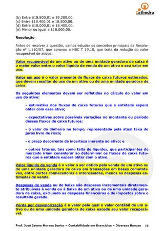 (b) Entre $18.800,01 e 19.200,00.
(c) Entre $18.400,01 e 18.800,00.
(d) Entre $18.000,01 e 18.400,00.
(e) Menor ou igual a $18.000,00.

Resolução

Antes de resolver a questão, vamos estudar os conceitos principais da Resolu-
ção no 1.110/07, que aprovou a NBC T 19.10, que trata da redução do valor
recuperável de ativos:

Valor recuperável de um ativo ou de uma unidade geradora de caixa é
o maior valor entre o valor líquido de venda de um ativo e seu valor em
uso.

Valor em uso é o valor presente de fluxos de caixa futuros estimados,
que devem resultar do uso de um ativo ou de uma unidade geradora de
caixa.

Os seguintes elementos devem ser refletidos no cálculo do valor em
uso do ativo:

      - estimativa dos fluxos de caixa futuros que a entidade espera
      obter com esse ativo;

      - expectativas sobre possíveis variações no montante ou período
      desses fluxos de caixa futuros;

      - o valor do dinheiro no tempo, representado pela atual taxa de
      juros livre de risco;

      - o preço decorrente da incerteza inerente ao ativo; e

      - outros fatores, tais como falta de liquidez, que participantes do
      mercado iriam considerar ao determinar os fluxos de caixa futu-
      ros que a entidade espera obter com o ativo.

Valor líquido de venda é o valor a ser obtido pela venda de um ativo ou
de uma unidade geradora de caixa em transações em bases comutati-
vas, entre partes conhecedoras e interessadas, menos as despesas es-
timadas de venda.

Despesas de venda ou de baixa são despesas incrementais diretamen-
te atribuíveis à venda ou à baixa de um ativo ou de uma unidade gera-
dora de caixa, excluindo as despesas financeiras e de impostos sobre o
resultado gerado.

Perda por desvalorização é o valor pelo qual o valor contábil de um a-
tivo ou de uma unidade geradora de caixa excede seu valor recuperá-
vel.


Prof. José Jayme Moraes Junior – Contabilidade em Exercícios – Diversas Bancas   10
 