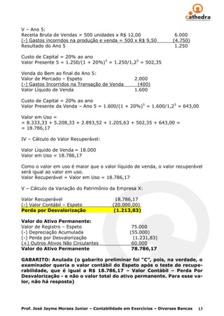 V – Ano 5:
Receita Bruta de Vendas = 500 unidades x R$ 12,00                     6.000
(-) Gastos incorridos na produção e venda = 500 x R$ 9,50            (4.750)
Resultado do Ano 5                                                    1.250

Custo de Capital = 20% ao ano
Valor Presente 5 = 1.250/(1 + 20%) 5 = 1.250/1,25 = 502,35

Venda do Bem ao final do Ano 5:
Valor de Mercado – Espeto                          2.000
(-) Gastos Incorridos na Transação de Venda         (400)
Valor Líquido de Venda                             1.600

Custo de Capital = 20% ao ano
Valor Presente da Venda – Ano 5 = 1.600/(1 + 20%)5 = 1.600/1,25 = 643,00

Valor em Uso =
= 8.333,33 + 5.208,33 + 2.893,52 + 1.205,63 + 502,35 + 643,00 =
= 18.786,17

IV – Cálculo do Valor Recuperável:

Valor Líquido de Venda = 18.000
Valor em Uso = 18.786,17

Como o valor em uso é maior que o valor líquido de venda, o valor recuperável
será igual ao valor em uso.
Valor Recuperável = Valor em Uso = 18.786,17

V – Cálculo da Variação do Patrimônio da Empresa X:

Valor Recuperável                         18.786,17
(-) Valor Contábil – Espeto              (20.000,00)
Perda por Desvalorização                  (1.213,83)

Valor do Ativo Permanente:
Valor de Registro – Espeto                        75.000
(-) Depreciação Acumulada                        (55.000)
(-) Perda por Desvalorização                       (1.231,83)
(+) Outros Ativos Não Circulantes                 60.000
Valor do Ativo Permanente                         78.786,17

GABARITO: Anulada (o gabarito preliminar foi “C”, pois, na verdade, o
examinador queria o valor contábil do Espeto após o teste de recupe-
rabilidade, que é igual a R$ 18.786,17 – Valor Contábil – Perda Por
Desvalorização - e não o valor total do ativo permanente. Para esse va-
lor, não há resposta)




Prof. José Jayme Moraes Junior – Contabilidade em Exercícios – Diversas Bancas   13
 