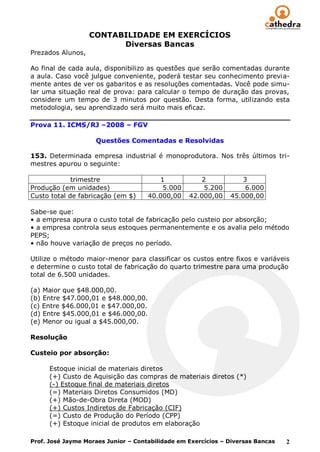 CONTABILIDADE EM EXERCÍCIOS
                         Diversas Bancas
Prezados Alunos,

Ao final de cada aula, disponibilizo as questões que serão comentadas durante
a aula. Caso você julgue conveniente, poderá testar seu conhecimento previa-
mente antes de ver os gabaritos e as resoluções comentadas. Você pode simu-
lar uma situação real de prova: para calcular o tempo de duração das provas,
considere um tempo de 3 minutos por questão. Desta forma, utilizando esta
metodologia, seu aprendizado será muito mais eficaz.

Prova 11. ICMS/RJ –2008 – FGV

                    Questões Comentadas e Resolvidas

153. Determinada empresa industrial é monoprodutora. Nos três últimos tri-
mestres apurou o seguinte:

             trimestre                  1            2            3
Produção (em unidades)                   5.000        5.200        6.000
Custo total de fabricação (em $)     40.000,00    42.000,00    45.000,00

Sabe-se que:
• a empresa apura o custo total de fabricação pelo custeio por absorção;
• a empresa controla seus estoques permanentemente e os avalia pelo método
PEPS;
• não houve variação de preços no período.

Utilize o método maior-menor para classificar os custos entre fixos e variáveis
e determine o custo total de fabricação do quarto trimestre para uma produção
total de 6.500 unidades.

(a) Maior que $48.000,00.
(b) Entre $47.000,01 e $48.000,00.
(c) Entre $46.000,01 e $47.000,00.
(d) Entre $45.000,01 e $46.000,00.
(e) Menor ou igual a $45.000,00.

Resolução

Custeio por absorção:

      Estoque inicial de materiais diretos
      (+) Custo de Aquisição das compras de materiais diretos (*)
      (-) Estoque final de materiais diretos
      (=) Materiais Diretos Consumidos (MD)
      (+) Mão-de-Obra Direta (MOD)
      (+) Custos Indiretos de Fabricação (CIF)
      (=) Custo de Produção do Período (CPP)
      (+) Estoque inicial de produtos em elaboração

Prof. José Jayme Moraes Junior – Contabilidade em Exercícios – Diversas Bancas   2
 