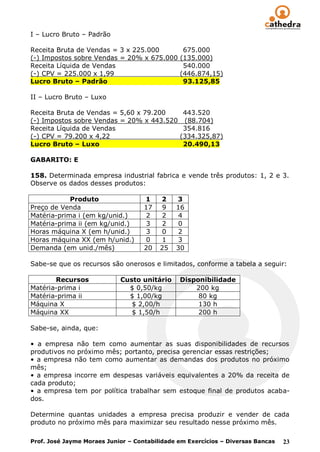 I – Lucro Bruto – Padrão

Receita Bruta de Vendas = 3 x 225.000           675.000
(-) Impostos sobre Vendas = 20% x 675.000      (135.000)
Receita Líquida de Vendas                       540.000
(-) CPV = 225.000 x 1,99                       (446.874,15)
Lucro Bruto – Padrão                            93.125,85

II – Lucro Bruto – Luxo

Receita Bruta de Vendas = 5,60 x 79.200         443.520
(-) Impostos sobre Vendas = 20% x 443.520       (88.704)
Receita Líquida de Vendas                       354.816
(-) CPV = 79.200 x 4,22                        (334.325,87)
Lucro Bruto – Luxo                              20.490,13

GABARITO: E

158. Determinada empresa industrial fabrica e vende três produtos: 1, 2 e 3.
Observe os dados desses produtos:

            Produto                 1    2    3
Preço de Venda                      17    9   16
Matéria-prima i (em kg/unid.)        2    2   4
Matéria-prima ii (em kg/unid.)       3    2   0
Horas máquina X (em h/unid.)         3    0   2
Horas máquina XX (em h/unid.)        0    1   3
Demanda (em unid./mês)              20   25   30

Sabe-se que os recursos são onerosos e limitados, conforme a tabela a seguir:

       Recursos             Custo unitário     Disponibilidade
Matéria-prima i               $ 0,50/kg            200 kg
Matéria-prima ii              $ 1,00/kg             80 kg
Máquina X                      $ 2,00/h             130 h
Máquina XX                     $ 1,50/h             200 h

Sabe-se, ainda, que:

• a empresa não tem como aumentar as suas disponibilidades de recursos
produtivos no próximo mês; portanto, precisa gerenciar essas restrições;
• a empresa não tem como aumentar as demandas dos produtos no próximo
mês;
• a empresa incorre em despesas variáveis equivalentes a 20% da receita de
cada produto;
• a empresa tem por política trabalhar sem estoque final de produtos acaba-
dos.

Determine quantas unidades a empresa precisa produzir e vender de cada
produto no próximo mês para maximizar seu resultado nesse próximo mês.

Prof. José Jayme Moraes Junior – Contabilidade em Exercícios – Diversas Bancas   23
 