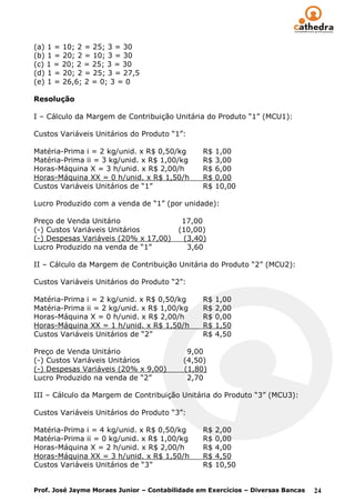 (a) 1 = 10; 2 = 25; 3 = 30
(b) 1 = 20; 2 = 10; 3 = 30
(c) 1 = 20; 2 = 25; 3 = 30
(d) 1 = 20; 2 = 25; 3 = 27,5
(e) 1 = 26,6; 2 = 0; 3 = 0

Resolução

I – Cálculo da Margem de Contribuição Unitária do Produto “1” (MCU1):

Custos Variáveis Unitários do Produto “1”:

Matéria-Prima i = 2 kg/unid. x R$ 0,50/kg       R$   1,00
Matéria-Prima ii = 3 kg/unid. x R$ 1,00/kg      R$   3,00
Horas-Máquina X = 3 h/unid. x R$ 2,00/h         R$   6,00
Horas-Máquina XX = 0 h/unid. x R$ 1,50/h        R$   0,00
Custos Variáveis Unitários de “1”               R$   10,00

Lucro Produzido com a venda de “1” (por unidade):

Preço de Venda Unitário                   17,00
(-) Custos Variáveis Unitários           (10,00)
(-) Despesas Variáveis (20% x 17,00)      (3,40)
Lucro Produzido na venda de “1”            3,60

II – Cálculo da Margem de Contribuição Unitária do Produto “2” (MCU2):

Custos Variáveis Unitários do Produto “2”:

Matéria-Prima i = 2 kg/unid. x R$ 0,50/kg       R$   1,00
Matéria-Prima ii = 2 kg/unid. x R$ 1,00/kg      R$   2,00
Horas-Máquina X = 0 h/unid. x R$ 2,00/h         R$   0,00
Horas-Máquina XX = 1 h/unid. x R$ 1,50/h        R$   1,50
Custos Variáveis Unitários de “2”               R$   4,50

Preço de Venda Unitário                     9,00
(-) Custos Variáveis Unitários             (4,50)
(-) Despesas Variáveis (20% x 9,00)        (1,80)
Lucro Produzido na venda de “2”             2,70

III – Cálculo da Margem de Contribuição Unitária do Produto “3” (MCU3):

Custos Variáveis Unitários do Produto “3”:

Matéria-Prima i = 4 kg/unid. x R$ 0,50/kg       R$   2,00
Matéria-Prima ii = 0 kg/unid. x R$ 1,00/kg      R$   0,00
Horas-Máquina X = 2 h/unid. x R$ 2,00/h         R$   4,00
Horas-Máquina XX = 3 h/unid. x R$ 1,50/h        R$   4,50
Custos Variáveis Unitários de “3”               R$   10,50


Prof. José Jayme Moraes Junior – Contabilidade em Exercícios – Diversas Bancas   24
 