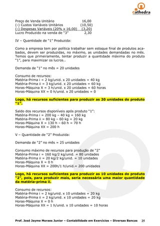 Preço de Venda Unitário                   16,00
(-) Custos Variáveis Unitários           (10,50)
(-) Despesas Variáveis (20% x 16,00)      (3,20)
Lucro Produzido na venda de “3”             2,30

IV – Quantidade de “1” Produzida:

Como a empresa tem por política trabalhar sem estoque final de produtos aca-
bados, devem ser produzidas, no máximo, as unidades demandadas no mês.
Temos que primeiramente, tentar produzir a quantidade máxima do produto
“1”, para maximizar os lucros..

Demanda de “1” no mês = 20 unidades

Consumo de recursos:
Matéria-Prima i = 2 kg/unid. x 20 unidades = 40 kg
Matéria-Prima ii = 3 kg/unid. x 20 unidades = 60 kg
Horas-Máquina X = 3 h/unid. x 20 unidades = 60 horas
Horas-Máquina XX = 0 h/unid. x 20 unidades = 0

Logo, há recursos suficientes para produzir as 20 unidades do produto
“1”.

Saldo dos recursos disponíveis após produto “1”:
Matéria-Prima i = 200 kg – 40 kg = 160 kg
Matéria-Prima ii = 80 kg – 60 kg = 20 kg
Horas-Máquina X = 130 h – 60 h = 70 h
Horas-Máquina XX = 200 h

V – Quantidade de “2” Produzida:

Demanda de “2” no mês = 25 unidades

Consumo máximo de recursos para produção de “2”
Matéria-Prima i = 160 kg/2 kg/unid. = 80 unidades
Matéria-Prima ii = 20 kg/2 kg/unid. = 10 unidades
Horas-Máquina X = 0 h
Horas-Máquina XX = 200h/1 h/unid.= 200 unidades

Logo, há recursos suficientes para produzir as 10 unidades do produto
“2”, pois, para produzir mais, seria necessária uma maior quantidade
da matéria-prima ii.

Consumo de recursos:
Matéria-Prima i = 2 kg/unid. x 10 unidades = 20 kg
Matéria-Prima ii = 2 kg/unid. x 10 unidades = 20 kg
Horas-Máquina X = 0 h
Horas-Máquina XX = 1 h/unid. x 10 unidades = 10 horas



Prof. José Jayme Moraes Junior – Contabilidade em Exercícios – Diversas Bancas   25
 