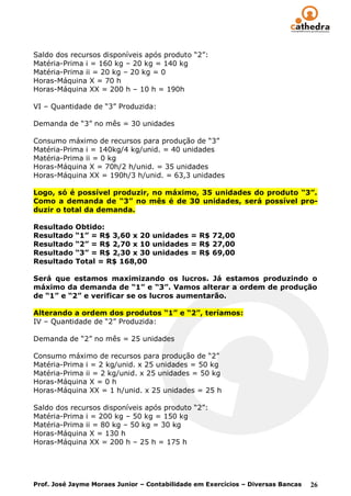 Saldo dos recursos disponíveis após produto “2”:
Matéria-Prima i = 160 kg – 20 kg = 140 kg
Matéria-Prima ii = 20 kg – 20 kg = 0
Horas-Máquina X = 70 h
Horas-Máquina XX = 200 h – 10 h = 190h

VI – Quantidade de “3” Produzida:

Demanda de “3” no mês = 30 unidades

Consumo máximo de recursos para produção de “3”
Matéria-Prima i = 140kg/4 kg/unid. = 40 unidades
Matéria-Prima ii = 0 kg
Horas-Máquina X = 70h/2 h/unid. = 35 unidades
Horas-Máquina XX = 190h/3 h/unid. = 63,3 unidades

Logo, só é possível produzir, no máximo, 35 unidades do produto “3”.
Como a demanda de “3” no mês é de 30 unidades, será possível pro-
duzir o total da demanda.

Resultado   Obtido:
Resultado   “1” = R$ 3,60 x 20 unidades = R$ 72,00
Resultado   “2” = R$ 2,70 x 10 unidades = R$ 27,00
Resultado   “3” = R$ 2,30 x 30 unidades = R$ 69,00
Resultado   Total = R$ 168,00

Será que estamos maximizando os lucros. Já estamos produzindo o
máximo da demanda de “1” e “3”. Vamos alterar a ordem de produção
de “1” e “2” e verificar se os lucros aumentarão.

Alterando a ordem dos produtos “1” e “2”, teríamos:
IV – Quantidade de “2” Produzida:

Demanda de “2” no mês = 25 unidades

Consumo máximo de recursos para produção de “2”
Matéria-Prima i = 2 kg/unid. x 25 unidades = 50 kg
Matéria-Prima ii = 2 kg/unid. x 25 unidades = 50 kg
Horas-Máquina X = 0 h
Horas-Máquina XX = 1 h/unid. x 25 unidades = 25 h

Saldo dos recursos disponíveis após produto “2”:
Matéria-Prima i = 200 kg – 50 kg = 150 kg
Matéria-Prima ii = 80 kg – 50 kg = 30 kg
Horas-Máquina X = 130 h
Horas-Máquina XX = 200 h – 25 h = 175 h




Prof. José Jayme Moraes Junior – Contabilidade em Exercícios – Diversas Bancas   26
 