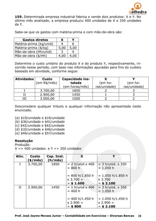 159. Determinada empresa industrial fabrica e vende dois produtos: X e Y. No
último mês analisado, a empresa produziu 400 unidades de X e 350 unidades
da Y.

Sabe-se que os gastos com matéria-prima e com mão-de-obra são:

    Gastos diretos              X       Y
Matéria-prima (kg/unid)          4       6
Matéria-prima ($/kg)           5,00    5,00
Mão-de-obra (Hh/unid)            3       4
Mão-de-obra ($/Hh)             4,00    4,00

Determine o custo unitário do produto X e do produto Y, respectivamente, in-
corrido nesse período, com base nas informações apuradas para fins do custeio
baseado em atividade, conforme segue:

Atividades          Custo        Capacidade ins-              X               Y
                 (em R$/mês)          talada               (em ho-         (em ho-
                                  (em horas/mês)         ras/unidade)    ras/unidade)
        I          3.700,00            1850                   2               3
        II         2.900,00            1450                   1               3
       III         3.000,00            1500                   2               2

Desconsidere qualquer tributo e qualquer informação não apresentada neste
enunciado.

(a) $10/unidade e $16/unidade
(b) $36/unidade e $41/unidade
(c) $42/unidade e $62/unidade
(d) $32/unidade e $46/unidade
(e) $46/unidade e $57/unidade

Resolução
Produção:
X => 400 unidades e Y => 350 unidades

Ativ.         Custo     Cap. Inst.            X                    Y
             ($/mês)    (h/mês)
  I          3.700,00     1850        = 2 h/unid x 400    = 3 h/unid. x 350
                                      = 800 h             = 1.050 h

                                      = 800 h/1.850 h     = 1.050 h/1.850 h
                                      x 3.700 =           x 3.700
                                      = $ 1.600           = $ 2.100
  II         2.900,00     1450        = 1 h/unid x 400    = 3 h/unid. x 350
                                      = 400 h             = 1.050 h

                                      = 400 h/1.450 h     = 1.050 h/1.450 h
                                      x 2.900 =           x 2.900 =
                                      = $ 800             = $ 2.100

Prof. José Jayme Moraes Junior – Contabilidade em Exercícios – Diversas Bancas   28
 