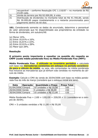 recuperável – conforme Resolução CFC 1.110/07 – no montante de R$
        23,00 cada.
31      Venda do terreno por R$ 92.000,00, à vista.
31      Distribuição de dividendos no montante total de R$ 41.700,00, sendo
        R$ 30.000,00 pagos imediatamente e o restante provisionados para
        pagamento dentro de 60 dias.

161. Considerando somente os dados do enunciado, determine o percentual
do valor adicionado que foi disponibilizado aos proprietários da entidade na
forma de dividendos, em outubro/X8:

(a) Menor 10%.
(b) Entre 10,01% e 16%.
(c) Entre 16,01% e 22%.
(d) Entre 22,01% e 28%.
(e) Maior que 28%.

Resolução

O primeiro ponto importante a ressaltar na questão diz respeito ao
CMPF (custo médio ponderado fixo) ou Média Ponderada Fixa (MPF):

Média Ponderada Fixa: é utilizada no inventário periódico e calculada
com base nas mercadorias existentes em estoque no período considera-
do para o cálculo da média, ou seja, são computadas na média ponderada
fixa inclusive as mercadorias que já tenham sido vendidas no momento do cál-
culo da média.

Exemplo: Calcule o CMV da venda de 20/04/2006 com base na média ponde-
rada fixa do mês de março (considere que o estoque inicial era zero).

   Data      Operação Quantidade e Preço             Preço Total
01/04/2006   Compra  10 unidades x R$ 10,00              100
20/04/2006   Venda   5 unidades x R$ 30,00               150
30/04/2006   Compra  10 unidades x R$ 12,00              120

Média Ponderada Fixa = (100 + 120)/20 = 220/20 = 11 (considera-se a com-
pra de 30/04).

CMV = 5 unidades vendidas x R$ 11,00 = R$ 55,00




Prof. José Jayme Moraes Junior – Contabilidade em Exercícios – Diversas Bancas   33
 