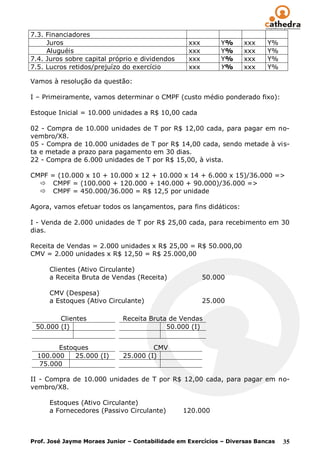 7.3. Financiadores
     Juros                                        xxx        Y%     xxx    Y%
     Aluguéis                                     xxx        Y%     xxx    Y%
7.4. Juros sobre capital próprio e dividendos     xxx        Y%     xxx    Y%
7.5. Lucros retidos/prejuízo do exercício         xxx        Y%     xxx    Y%

Vamos à resolução da questão:

I – Primeiramente, vamos determinar o CMPF (custo médio ponderado fixo):

Estoque Inicial = 10.000 unidades a R$ 10,00 cada

02 - Compra de 10.000 unidades de T por R$ 12,00 cada, para pagar em no-
vembro/X8.
05 - Compra de 10.000 unidades de T por R$ 14,00 cada, sendo metade à vis-
ta e metade a prazo para pagamento em 30 dias.
22 - Compra de 6.000 unidades de T por R$ 15,00, à vista.

CMPF = (10.000 x 10 + 10.000 x 12 + 10.000 x 14 + 6.000 x 15)/36.000 =>
   CMPF = (100.000 + 120.000 + 140.000 + 90.000)/36.000 =>
   CMPF = 450.000/36.000 = R$ 12,5 por unidade

Agora, vamos efetuar todos os lançamentos, para fins didáticos:

I - Venda de 2.000 unidades de T por R$ 25,00 cada, para recebimento em 30
dias.

Receita de Vendas = 2.000 unidades x R$ 25,00 = R$ 50.000,00
CMV = 2.000 unidades x R$ 12,50 = R$ 25.000,00

      Clientes (Ativo Circulante)
      a Receita Bruta de Vendas (Receita)               50.000

      CMV (Despesa)
      a Estoques (Ativo Circulante)                     25.000

        Clientes             Receita Bruta de Vendas
 50.000 (I)                               50.000 (I)


        Estoques                      CMV
  100.000    25.000 (I)      25.000 (I)
   75.000

II - Compra de 10.000 unidades de T por R$ 12,00 cada, para pagar em no-
vembro/X8.

      Estoques (Ativo Circulante)
      a Fornecedores (Passivo Circulante)       120.000



Prof. José Jayme Moraes Junior – Contabilidade em Exercícios – Diversas Bancas   35
 