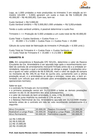 Logo, as 1.000 unidades a mais produzidas no trimestre 3 em relação ao tri-
mestre 1(6.000 – 5.000) geraram um custo a mais de R$ 5.000,00 (R$
45.000,00 – R$ 40.000,00). Com isso, tem-se:

Custo Variável = R$ 5.000,00
Custo Variável Unitário = R$ 5.000,00/1.000 unidades = R$ 5,00/unidade

Tendo o custo variável unitário, é possível determinar o custo fixo:

Trimestre 1 => Produção de 5.000 unidades a um custo total de R$ 40.000,00

Custo Total = Custos Variáveis + Custos Fixos =>
   40.000 = 5 x 5.000 + Custos Fixos => Custos Fixos = 15.000

Cálculo do curso total de fabricação do trimestre 4 (Produção = 6.500 unid.):

Custo Total do Trimestre 4 = Custos Fixos + Custos Variáveis =>
=> Custo Total do Trimestre 4 = 15.000 + 5 x 6.500 = 47.500

GABARITO: B

154. Em consonância à Resolução CFC 921/01, determine o valor do Passivo
Circulante da Cia. Arrendatária a ser apurado logo após o reconhecimento con-
tábil do contrato de arrendamento mercantil firmado entre ela e a entidade ar-
rendadora, segundo o qual a arrendatária se obriga a pagar 5 prestações anu-
ais e iguais no valor unitário de R$ 8.500,00, mais o valor da opção de compra
no montante de R$ 190,76 ao final do quinto ano, juntamente com a última
prestação anual; e a arrendadora se obriga a entregar, nesse ato, o bem ar-
rendado (um veículo que será utilizado para arrendatária em suas atividades
operacionais normais).

Sabe-se que:
• o contrato foi firmado em 31/12/2008;
• a primeira prestação vence em 31/12/2009 e todas as demais prestações
vencem no dia 31 de dezembro dos anos subseqüentes;
• o valor de mercado do bem arrendado, à vista, é R$ 30.000,00;
• a taxa de juros implícita no contrato é 13% ao ano.
• o Balanço Patrimonial da Cia. Arrendatária apurado em 31/12/2008 imedia-
tamente antes de o contrato em tela ter sido reconhecido contabilmente é o
seguinte:

Ativo Circulante            20.000,00    Passivo Circulante        15.000,00
Realizável a Longo Prazo    30.000,00    Exigível a Longo Prazo    25.000,00
Ativo Permanente            50.000,00    Patrimônio Líquido        60.000,00

(a) R$ 3.900,00
(b) R$ 8.500,00
(c) R$ 15.000,00
(d) R$ 19.600,00


Prof. José Jayme Moraes Junior – Contabilidade em Exercícios – Diversas Bancas   4
 