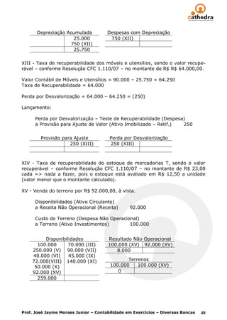 Depreciação Acumulada           Despesas com Depreciação
                     25.000            750 (XII)
                    750 (XII)
                     25.750

XIII - Taxa de recuperabilidade dos móveis e utensílios, sendo o valor recupe-
rável – conforme Resolução CFC 1.110/07 – no montante de R$ R$ 64.000,00.

Valor Contábil de Móveis e Utensílios = 90.000 – 25.750 = 64.250
Taxa de Recuperabilidade = 64.000

Perda por Desvalorização = 64.000 – 64.250 = (250)

Lançamento:

      Perda por Desvalorização – Teste de Recuperabilidade (Despesa)
      a Provisão para Ajuste de Valor (Ativo Imobilizado – Retif.) 250


        Provisão para Ajuste           Perda por Desvalorização
                    250 (XIII)         250 (XIII)



XIV - Taxa de recuperabilidade do estoque de mercadorias T, sendo o valor
recuperável – conforme Resolução CFC 1.110/07 – no montante de R$ 23,00
cada => nada a fazer, pois o estoque está avaliado em R$ 12,50 a unidade
(valor menor que o montante calculado).

XV - Venda do terreno por R$ 92.000,00, à vista.

      Disponibilidades (Ativo Circulante)
      a Receita Não Operacional (Receita)       92.000

      Custo do Terreno (Despesa Não Operacional)
      a Terreno (Ativo Investimentos)       100.000


         Disponibilidades             Resultado Não Operacional
      100.000      70.000 (III)       100.000 (XV) 92.000 (XV)
    250.000 (V) 90.000 (VII)             8.000
    40.000 (VI)    45.000 (IX)
    72.000(VIII) 140.000 (XI)                 Terrenos
     50.000 (X)                        100.000    100.000 (XV)
    92.000 (XV)                           0
      259.000




Prof. José Jayme Moraes Junior – Contabilidade em Exercícios – Diversas Bancas   40
 