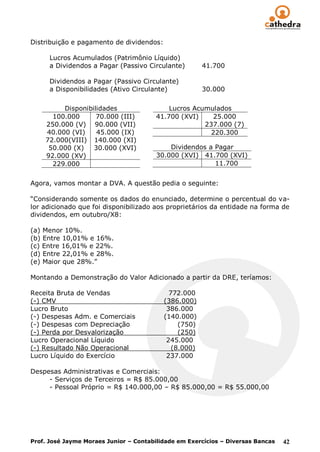 Distribuição e pagamento de dividendos:

      Lucros Acumulados (Patrimônio Líquido)
      a Dividendos a Pagar (Passivo Circulante)        41.700

      Dividendos a Pagar (Passivo Circulante)
      a Disponibilidades (Ativo Circulante)            30.000

         Disponibilidades                   Lucros Acumulados
      100.000      70.000 (III)         41.700 (XVI)     25.000
    250.000 (V) 90.000 (VII)                          237.000 (7)
    40.000 (VI)    45.000 (IX)                          220.300
    72.000(VIII) 140.000 (XI)
     50.000 (X)   30.000 (XVI)              Dividendos a Pagar
    92.000 (XV)                         30.000 (XVI) 41.700 (XVI)
      229.000                                            11.700


Agora, vamos montar a DVA. A questão pedia o seguinte:

“Considerando somente os dados do enunciado, determine o percentual do va-
lor adicionado que foi disponibilizado aos proprietários da entidade na forma de
dividendos, em outubro/X8:

(a) Menor 10%.
(b) Entre 10,01% e 16%.
(c) Entre 16,01% e 22%.
(d) Entre 22,01% e 28%.
(e) Maior que 28%.”

Montando a Demonstração do Valor Adicionado a partir da DRE, teríamos:

Receita Bruta de Vendas                     772.000
(-) CMV                                   (386.000)
Lucro Bruto                                386.000
(-) Despesas Adm. e Comerciais            (140.000)
(-) Despesas com Depreciação                   (750)
(-) Perda por Desvalorização                   (250)
Lucro Operacional Líquido                  245.000
(-) Resultado Não Operacional                (8.000)
Lucro Líquido do Exercício                 237.000

Despesas Administrativas e Comerciais:
     - Serviços de Terceiros = R$ 85.000,00
     - Pessoal Próprio = R$ 140.000,00 – R$ 85.000,00 = R$ 55.000,00




Prof. José Jayme Moraes Junior – Contabilidade em Exercícios – Diversas Bancas   42
 