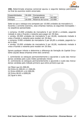 156. Determinada empresa comercial apurou o seguinte balanço patrimonial
no final do exercício recém-encerrado:

Disponibilidades    30.000    Fornecedores         ---
Clientes            ---       Capital social       40.000
estoque             20.000    Reserva de lucros    10.000

Sabe-se que o estoque era composto por 10.000 unidades da mercadoria X.
Durante o corrente exercício, essa empresa realizou as seguintes transações –
na seqüência apresentada:

• comprou 15.000 unidades da mercadoria X por $3,00 a unidade, pagando
metade à vista e ficando o restante para pagar em 30 dias;
• vendeu 20.000 unidades da mercadoria X por $5,00, recebendo metade à
vista e ficando o restante para receber em 30 dias;
• comprou 9.000 unidades da mercadoria X por $4,00 a unidade, pagando tu-
do à vista;
• vendeu 10.000 unidades da mercadoria X por $5,00, recebendo metade à
vista e ficando o restante para receber em 30 dias.

Ignore qualquer tributo e determine a diferença da Variação do Capital Circu-
lante Líquido dessa empresa entre dois cenários:

I. controlando os estoques permanentemente e apurando o custo das merca-
dorias vendidas pelo custo médio ponderado móvel;
II. controlando os estoques permanentemente e apurando o custo das merca-
dorias vendidas pelo método primeiro que entre primeiro que sai.

(a) Maior que $1.500,00.
(b) Entre $1.000,01 e 1.500,00.
(c) Entre $500,01 e $1.000,00.
(d) Entre $0,01 e $500,00.
(e) Igual a zero.




Prof. José Jayme Moraes Junior – Contabilidade em Exercícios – Diversas Bancas   47
 